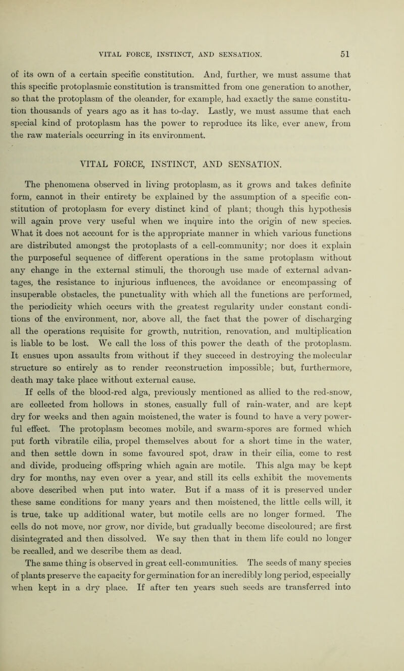 of its own of a certain specific constitution. And, further, we must assume that this specific protoplasmic constitution is transmitted from one generation to another, so that the protoplasm of the oleander, for example, had exactly the same constitu- tion thousands of years ago as it has to-day. Lastly, we must assume that each special kind of protoplasm has the power to reproduce its like, ever anew, from the raw materials occurring in its environment. VITAL FORCE, INSTINCT, AND SENSATION. The phenomena observed in living protoplasm, as it grows and takes definite form, cannot in their entirety be explained by the assumption of a specific con- stitution of protoplasm for every distinct kind of plant; though this hypothesis will again prove very useful when we inquire into the origin of new species. What it does not account for is the appropriate manner in which various functions are distributed amongst the protoplasts of a cell-community; nor does it explain the purposeful sequence of different operations in the same protoplasm without any change in the external stimuli, the thorough use made of external advan- tages, the resistance to injurious influences, the avoidance or encompassing of insuperable obstacles, the punctuality with which all the functions are performed, the periodicity which occurs with the greatest regularity uuder constant condi- tions of the environment, nor, above all, the fact that the power of discharging all the operations requisite for growth, nutrition, renovation, and multiplication is liable to be lost. We call the loss of this power the death of the protoplasm. It ensues upon assaults from without if they succeed in destroying the molecular structure so entirely as to render reconstruction impossible; but, furthermore, death may take place without external cause. If cells of the blood-red alga, previously mentioned as allied to the red-snow, are collected from hollows in stones, casually full of rain-water, and are kept dry for weeks and then again moistened, the water is found to have a very power- ful effect. The protoplasm becomes mobile, and swarm-spores are formed which put forth vibratile cilia, propel themselves about for a short time in the water, and then settle down in some favoured spot, draw in their cilia, come to rest and divide, producing offspring which again are motile. This alga may be kept dry for months, nay even over a year, and still its cells exhibit the movements above described when put into water. But if a mass of it is preserved under these same conditions for many years and then moistened, the little cells will, it is true, take up additional water, but motile cells are no longer formed. The cells do not move, nor grow, nor divide, but gradually become discoloured; are first disintegrated and then dissolved. We say then that in them life could no longer be recalled, and we describe them as dead. The same thing is observed in great cell-communities. The seeds of many species of plants preserve the capacity for germination for an incredibly long period, especially when kept in a dry place. If after ten years such seeds are transferred into