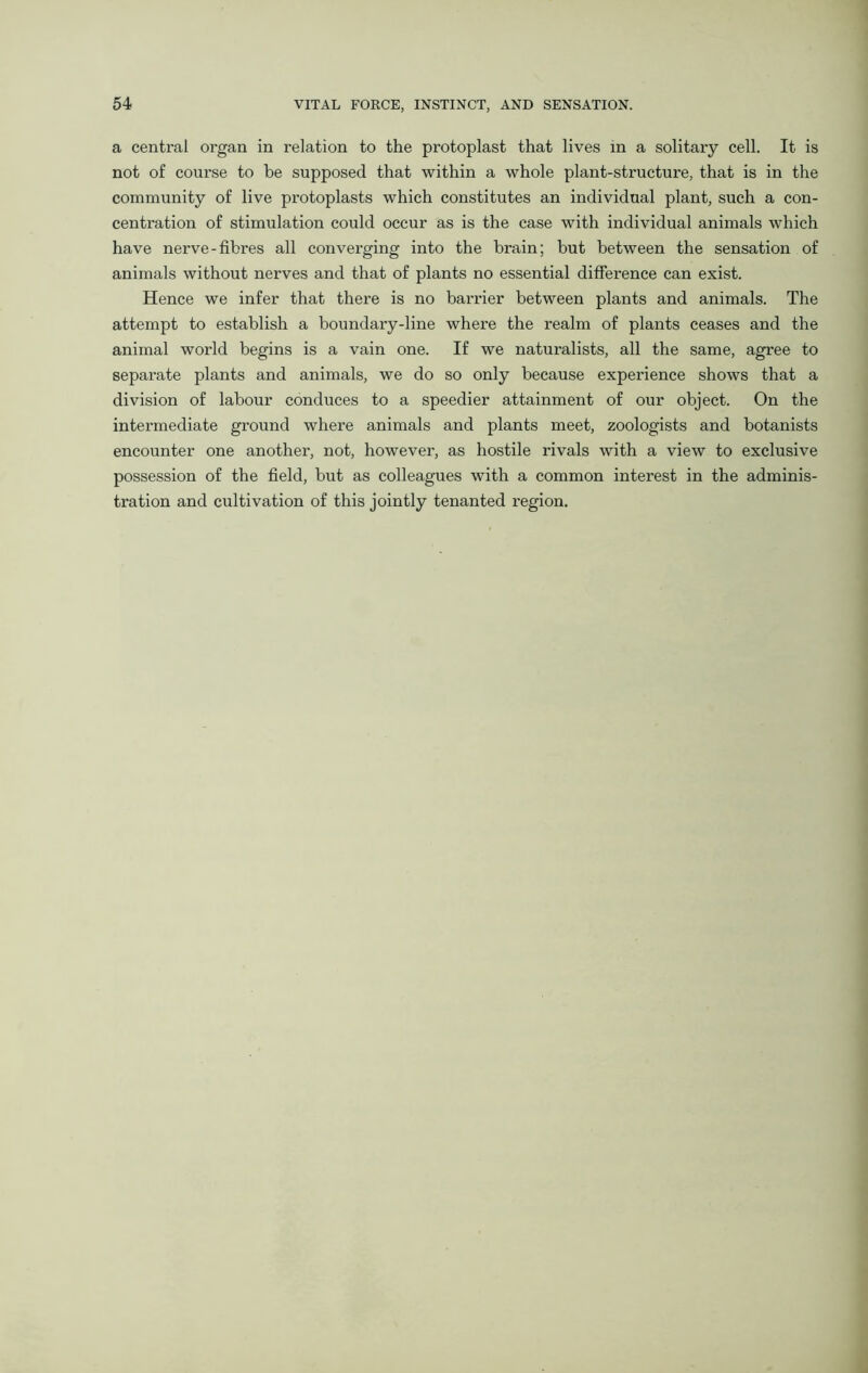 a central organ in relation to the protoplast that lives in a solitary cell. It is not of course to be supposed that within a whole plant-structure, that is in the community of live protoplasts which constitutes an individual plant, such a con- centration of stimulation could occur as is the case with individual animals which have nerve-fibres all converging into the brain; but between the sensation of animals without nerves and that of plants no essential difference can exist. Hence we infer that there is no barrier between plants and animals. The attempt to establish a boundary-line where the realm of plants ceases and the animal world begins is a vain one. If we naturalists, all the same, agree to separate plants and animals, we do so only because experience shows that a division of labour conduces to a speedier attainment of our object. On the intermediate ground where animals and plants meet, zoologists and botanists encounter one another, not, however, as hostile rivals with a view to exclusive possession of the field, but as colleagues with a common interest in the adminis- tration and cultivation of this jointly tenanted region.