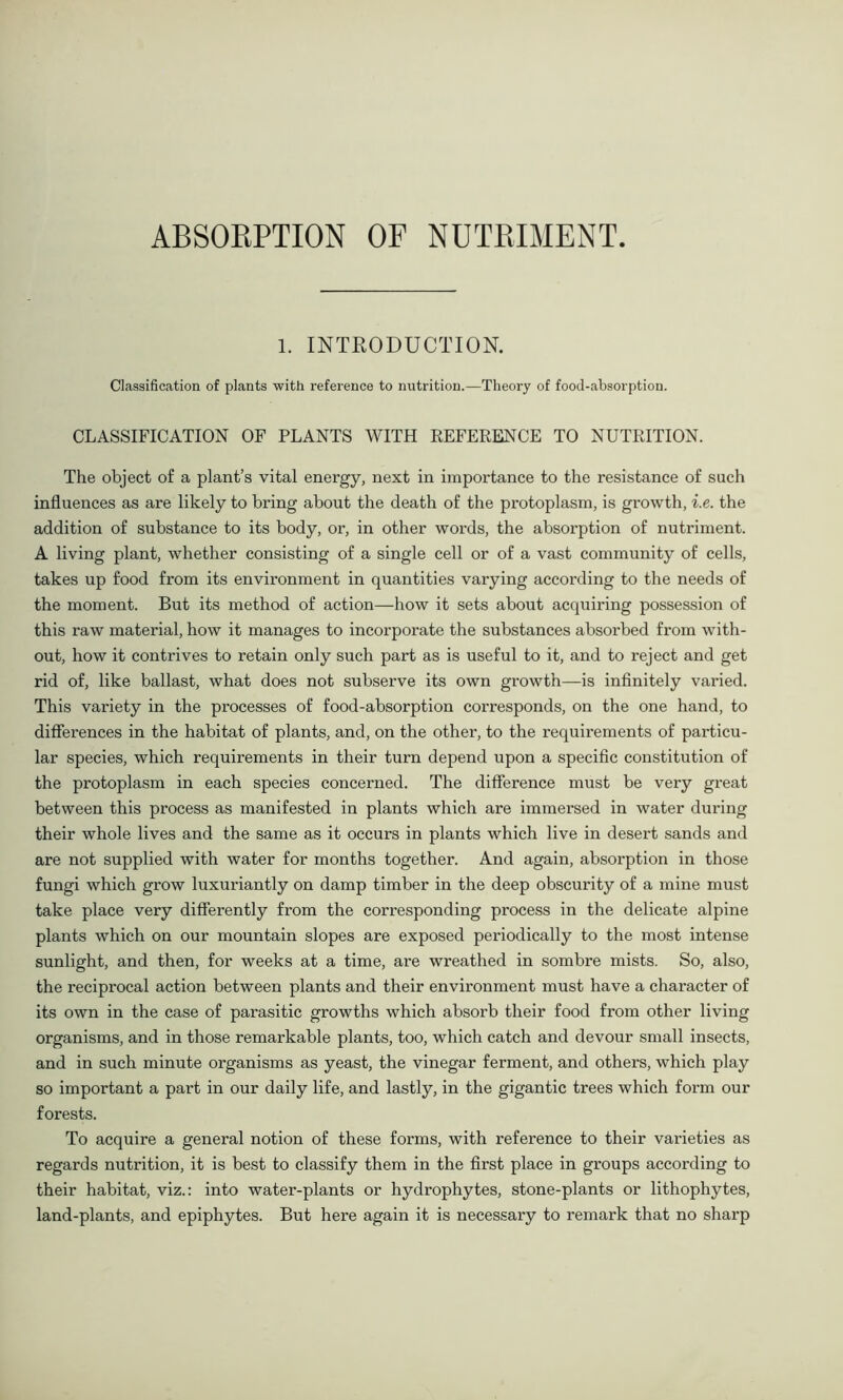 ABSORPTION OF NUTRIMENT. 1. INTRODUCTION. Classification of plants with reference to nutrition.—Theory of food-absorption. CLASSIFICATION OF PLANTS WITH REFERENCE TO NUTRITION. The object of a plant’s vital energy, next in importance to the resistance of such influences as are likely to bring about the death of the protoplasm, is growth, i.e. the addition of substance to its body, or, in other words, the absorption of nutriment. A living plant, whether consisting of a single cell or of a vast community of cells, takes up food from its environment in quantities varying according to the needs of the moment. But its method of action—how it sets about acquiring possession of this raw material, how it manages to incorporate the substances absorbed from with- out, how it contrives to retain only such part as is useful to it, and to reject and get rid of, like ballast, what does not subserve its own growth—is infinitely varied. This variety in the processes of food-absorption corresponds, on the one hand, to differences in the habitat of plants, and, on the other, to the requirements of particu- lar species, which requirements in their turn depend upon a specific constitution of the protoplasm in each species concerned. The difference must be very great between this process as manifested in plants which are immersed in water during their whole lives and the same as it occurs in plants which live in desert sands and are not supplied with water for months together. And again, absorption in those fungi which grow luxuxdantly on damp timber in the deep obscurity of a mine must take place very differently from the corresponding process in the delicate alpine plants which on our mountain slopes are exposed periodically to the most intense sunlight, and then, for weeks at a time, are wreathed in sombre mists. So, also, the reciprocal action between plants and their environment must have a character of its own in the case of parasitic growths which absorb their food from other living organisms, and in those remarkable plants, too, which catch and devour small insects, and in such minute organisms as yeast, the vinegar ferment, and others, which play so important a part in our daily life, and lastly, in the gigantic trees which form our forests. To acquire a general notion of these forms, with reference to their varieties as regards nutrition, it is best to classify them in the first place in groups according to their habitat, viz.: into water-plants or hydrophytes, stone-plants or lithophytes, land-plants, and epiphytes. But here again it is necessary to remark that no sharp