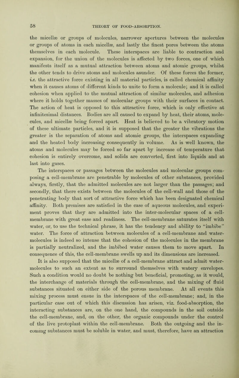 the micellae or groups of molecules, narrower apertures between the molecules or groups of atoms in each micellae, and lastly the finest pores between the atoms themselves in each molecule. These interspaces are liable to contraction and expansion, for the union of the molecules is affected by two forces, one of which manifests itself as a mutual attraction between atoms and atomic groups, whilst the other tends to drive atoms and molecules asunder. Of these forces the former, i.e. the attractive force existing in all material particles, is called chemical affinity when it causes atoms of different kinds to unite to form a molecule; and it is called cohesion when applied to the mutual attraction of similar molecules, and adhesion where it holds together masses of molecular groups with their surfaces in contact. The action of heat is opposed to this attractive force, which is only effective at infinitesimal distances. Bodies are all caused to expand by heat, their atoms, mole- cules, and micelle© being forced apart. Heat is believed to be a vibratory motion of these ultimate particles, and it is supposed that the greater the vibrations the greater is the separation of atoms and atomic groups, the interspaces expanding and the heated body increasing consequently in volume. As is well known, the atoms and molecules may be forced so far apart by increase of temperature that cohesion is entirely overcome, and solids are converted, first into liquids and at last into gases. The interspaces or passages between the molecules and molecular groups com- posing a cell-membrane are penetrable by molecules of other substances, provided always, firstly, that the admitted molecules are not larger than the passages; and secondly, that there exists between the molecules of the cell-wall and those of the penetrating body that sort of attractive force which has been designated chemical affinity. Both premises are satisfied in the case of aqueous molecules, and experi- ment proves that they are admitted into the inter-molecular spaces of a cell- membrane with great ease and readiness. The cell-membrane saturates itself with water, or, to use the technical phrase, it has the tendency and ability to “imbibe” water. The force of attraction between molecules of a cell-membrane and water- molecules is indeed so intense that the cohesion of the molecules in the membrane is partially neutralized, and the imbibed water causes them to move apart. In consequence of this, the cell-membrane swells up and its dimensions are increased. It is also supposed that the micellae of a cell-membrane attract and admit water- molecules to such an extent as to surround themselves with watery envelopes. Such a condition would no doubt be nothing but beneficial, promoting, as it would, the interchange of materials through the cell-membrane, and the mixing of fluid substances situated on either side of the porous membrane. At all events this mixing process must ensue in the interspaces of the cell-membrane; and, in the particular case out of which this discussion has arisen, viz. food-absorption, the interacting substances are, on the one hand, the compounds in the soil outside the cell-membrane, and, on the other, the organic compounds under the control of the live protoplast within the cell-membrane. Both the outgoing and the in- coming substances must be soluble in water, and must, therefore, have an attraction