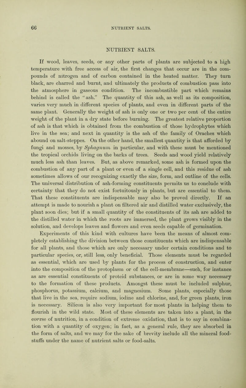 NUTKIENT SALTS. If wood, leaves, seeds, or any other parts of plants are subjected to a high temperature with fi’ee access of air, the first changes that occur are in the com- pounds of nitrogen and of carbon contained in the heated matter. They turn black, are charred and burnt, and ultimately the products of combustion pass into the atmosphere in gaseous condition. The incombustible part which remains behind is called the “ ash.” The quantity of this ash, as well as its composition, varies very much in different species of plants, and even in different parts of the same plant. Generally the weight of ash is only one or two per cent of the entire weight of the plant in a dry state before burning. The greatest relative proportion of ash is that which is obtained from the combustion of those hydrophytes which live in the sea; and next in quantity is the ash of the family of Oraches which abound on salt-steppes. On the other hand, the smallest quantity is that afforded by fungi and mosses, by Sphagnum in particular, and with these must be mentioned the tropical orchids living on the barks of trees. Seeds and wood yield relatively much less ash than leaves. But, as above remarked, some ash is formed upon the combustion of any part of a plant or even of a single cell, and this residue of ash sometimes allows of our recognizing exactly the size, form, and outline of the cells. The universal distribution of ash-forming constituents permits us to conclude with certainty that they do not exist fortuitously in plants, but are essential to them. That these constituents are indispensable may also be proved directly. If an attempt is made to nourish a plant on filtered air and distilled water exclusively, the plant soon dies; but if a small quantity of the constituents of its ash are added to the distilled water in which the roots are immersed, the plant grows visibly in the solution, and develops leaves and flowers and even seeds capable of germination. Experiments of this kind with cultures have been the means of almost com- pletely establishing the division between those constituents which are indispensable for all plants, and those which are only necessary under certain conditions and to particular species, or, still less, only beneficial. Those elements must be regarded as essential, which are used by plants for the process of construction, and enter into the composition of the protoplasm or of the cell-membrane—such, for instance as are essential constituents of proteid substances, or are in some way necessary to the formation of these products. Amongst these must be included sulphur, phosphorus, potassium, calcium, and magnesium. Some plants, especially those that live in the sea, require sodium, iodine and chlorine, and, for green plants, iron is necessary. Silicon is also very important for most plants in helping them to flourish in the wild state. Most of these elements are taken into a plant, in the course of nutrition, in a condition of extreme oxidation, that is to say in combina- tion with a quantity of oxygen; in fact, as a general rule, they are absorbed in the form of salts, and we may for the sake of brevity include all the mineral food- stuffs under the name of nutrient salts or food-salts.