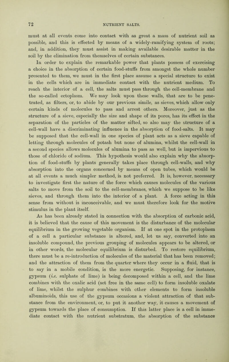must at all events come into contact with as great a mass of nutrient soil as possible, and this is effected by means of a widely-ramifying system of roots; and, in addition, they must assist in making available desirable matter in the soil by the elimination from themselves of certain substances. In order to explain the remarkable power that plants possess of exercising a choice in the absorption of certain food-stuffs from amongst the whole number presented to them, we must in the first place assume a special structure to exist in the cells which are in immediate contact with the nutrient medium. To reach the interior of a cell, the salts must pass through the cell-membrane and the so-called ectoplasm. We may look upon these walls, that are to be pene- trated, as filters, or, to abide by our previous simile, as sieves, which allow only certain kinds of molecules to pass and arrest others. Moreover, just as the structure of a sieve, especially the size and shape of its pores, has its effect in the separation of the particles of the matter sifted, so also may the structure of a cell-wall have a discriminating influence in the absorption of food-salts. It may be supposed that the cell-wall in one species of plant acts as a sieve capable of letting through molecules of potash but none of alumina, whilst the cell-wall in a second species allows molecules of alumina to pass as well, but is impervious to those of chloride of sodium. This hypothesis would also explain why the absorp- tion of food-stuffs by plants generally takes place through cell-walls, and why absorption into the organs concerned by means of open tubes, which would be at all events a much simpler method, is not preferred. It is, however, necessary to investigate first the nature of the force which causes molecules of the various salts to move from the soil to the cell-membranes, which we suppose to be like sieves, and through them into the interior of a plant. A force acting in this sense from without is inconceivable, and we must therefore look for the motive stimulus in the plant itself. As has been already stated in connection with the absorption of carbonic acid, it is believed that the cause of this movement is the disturbance of the molecular equilibrium in the growing vegetable organism. If at one spot in the protoplasm of a cell a particular substance is altered, and, let us say, converted into an insoluble compound, the previous grouping of molecules appears to be altered, or in other words, the molecular equilibrium is disturbed. To restore equilibrium, there must be a re-introduction of molecules of the material that has been removed; and the attraction of them from the quarter where they occur in a fluid, that is to say in a mobile condition, is the more energetic. Supposing, for instance, gypsum (i.e. sulphate of lime) is being decomposed within a cell, and the lime combines with the oxalic acid (set free in the same cell) to form insoluble oxalate of lime, whilst the sulphur combines with other elements to form insoluble albuminoids, this use of the gypsum occasions a violent attraction of that sub- stance from the environment, or, to put it another way, it causes a movement of gypsum towards the place of consumption. If this latter place is a cell in imme- diate contact with the nutrient substratum, the absorption of the substance