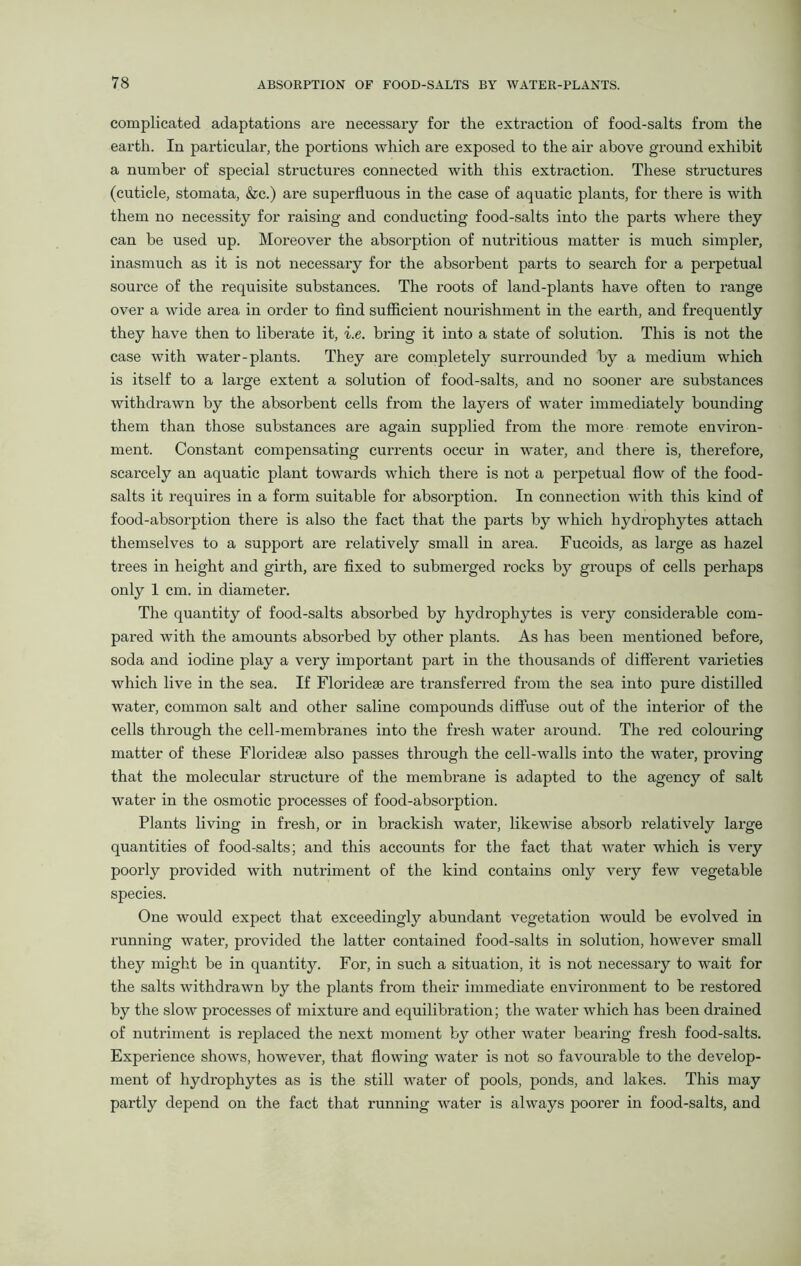 complicated adaptations are necessary for the extraction of food-salts from the earth. In particular, the portions which are exposed to the air above ground exhibit a number of special structures connected with this extraction. These sti’uctures (cuticle, stomata, &c.) are superfluous in the case of aquatic plants, for there is with them no necessity for raising and conducting food-salts into the parts where they can be used up. Moreover the absorption of nutritious matter is much simpler, inasmuch as it is not necessary for the absorbent parts to search for a perpetual source of the requisite substances. The roots of land-plants have often to range over a wide area in order to find sufficient nourishment in the earth, and frequently they have then to liberate it, i.e. bring it into a state of solution. This is not the case with water-plants. They are completely surrounded by a medium which is itself to a large extent a solution of food-salts, and no sooner are substances withdrawn by the absorbent cells from the layers of water immediately bounding them than those substances are again supplied from the more remote environ- ment. Constant compensating currents occur in water, and there is, therefore, scarcely an aquatic plant towards which there is not a perpetual flow of the food- salts it requires in a form suitable for absorption. In connection with this kind of food-absorption there is also the fact that the parts by which hydrophytes attach themselves to a support are relatively small in area. Fucoids, as large as hazel trees in height and girth, are fixed to submerged rocks by groups of cells perhaps only 1 cm. in diameter. The quantity of food-salts absorbed by hydrophytes is very considerable com- pared with the amounts absorbed by other plants. As has been mentioned before, soda and iodine play a very important part in the thousands of different varieties which live in the sea. If Floridese are transferred from the sea into pure distilled water, common salt and other saline compounds diffuse out of the interior of the cells through the cell-membranes into the fresh water around. The red colouring matter of these Floridese also passes through the cell-walls into the water, proving that the molecular structure of the membrane is adapted to the agency of salt water in the osmotic processes of food-absorption. Plants living in fresh, or in brackish water, likewise absorb relatively large quantities of food-salts; and this accounts for the fact that water which is very poorly provided with nutriment of the kind contains only very few vegetable species. One would expect that exceedingly abundant vegetation would be evolved in running water, provided the latter contained food-salts in solution, however small they might be in quantity. For, in such a situation, it is not necessary to wait for the salts withdrawn by the plants from their immediate environment to be restored by the slow processes of mixture and equilibration; the water which has been drained of nutriment is replaced the next moment by other water bearing fresh food-salts. Experience shows, however, that flowing water is not so favourable to the develop- ment of hydrophytes as is the still water of pools, ponds, and lakes. This may partly depend on the fact that running water is always poorer in food-salts, and