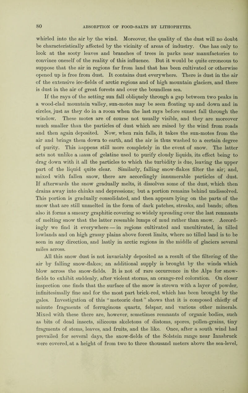 whirled into the air by the wind. Moreover, the quality of the dust will no doubt be characteristically affected by the vicinity of areas of industry. One has only to look at the sooty leaves and branches of trees in parks near manufactories to convince oneself of the reality of this influence. But it would be quite erroneous to suppose that the air in regions far from land that has been cultivated or otherwise opened up is free from dust. It contains dust everywhere. There is dust in the air of the extensive ice-fields of arctic regions and of high mountain glaciers, and there is dust in the air of great forests and over the boundless sea. If the rays of the setting sun fall obliquely through a gap between two peaks in a wood-clad mountain valley, sun-motes may be seen floating up and down and in circles, just as they do in a room when the last rays before sunset fall through the window. These motes are of course not usually visible, and they are moreover much smaller than the particles of dust which are raised by the wind from roads and then again deposited. Now, when rain falls, it takes the sun-motes from the air and brings them down to earth, and the air is thus washed to a certain degree of purity. This happens still more completely in the event of snow. The latter acts not unlike a mass of gelatine used to purify cloudy liquids, its effect being to drag down with it all the particles to which the turbidity is due, leaving the upper part of the liquid quite clear. Similarly, falling snow-flakes filter the air; and, mixed with fallen snow, there are accordingly innumerable particles of dust. If afterwards the snow gradually melts, it dissolves some of the dust, which then drains away into chinks and depressions; but a portion remains behind undissolved. This portion is gradually consolidated, and then appears lying on the parts of the snow that are still unmelted in the form of dark patches, streaks, and bands; often also it forms a smeary graphitic covering so widely spreading over the last remnants of melting snow that the latter resemble lumps of mud rather than snow. Accord- ingly we find it everywhere — in regions cultivated and uncultivated, in tilled lowlands and on high grassy plains above forest limits, where no tilled land is to be seen in any direction, and lastly in arctic regions in the middle of glaciers several miles across. All this snow dust is not invariably deposited as a result of the filtering of the air by falling snow-flakes; an additional supply is brought by the winds which blow across the snow-fields. It is not of rare occurrence in the Alps for snow- fields to exhibit suddenly, after violent storms, an orange-red coloration. On closer inspection one finds that the surface of the snow is strewn with a layer of powder, infinitesimally fine and for the most part brick-red, which has been brought by the gales. Investigation of this “ meteoric dust ” shows that it is composed chiefly of minute fragments of ferruginous quartz, felspar, and various other minerals. Mixed with these thei’e are, however, sometimes remnants of organic bodies, such as bits of dead insects, siliceous skeletons of diatoms, spores, pollen-grains, tiny fragments of stems, leaves, and fruits, and the like. Once, after a south wind had prevailed for several days, the snow-fields of the Solstein range near Innsbruck were covered, at a height of from two to three thousand meters above the sea-level,