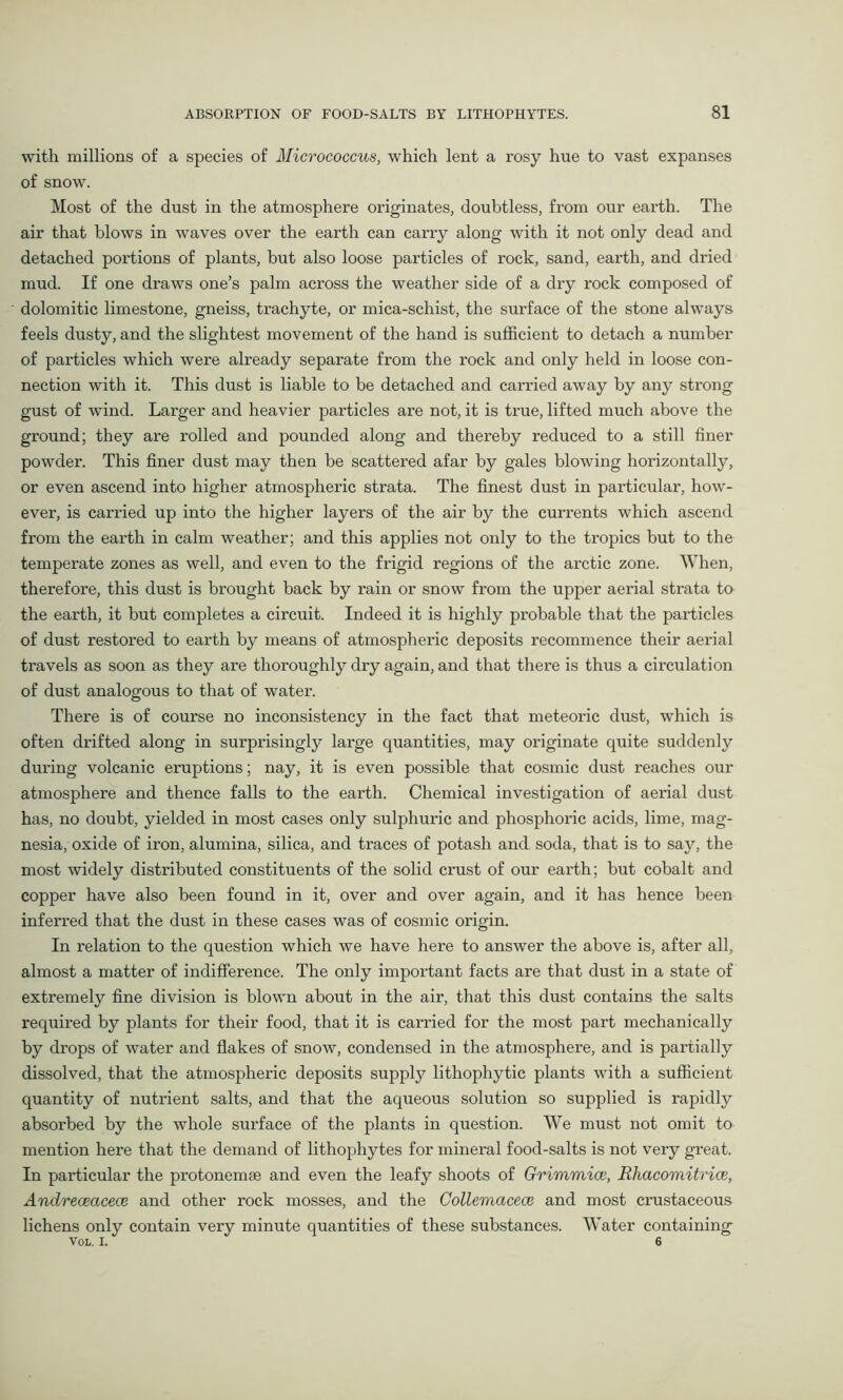 with millions of a species of Micrococcus, which lent a rosy hue to vast expanses of snow. Most of the dust in the atmosphere originates, doubtless, from our earth. The air that blows in waves over the earth can carry along with it not only dead and detached portions of plants, but also loose particles of rock, sand, earth, and dried mud. If one draws one’s palm across the weather side of a dry rock composed of dolomitic limestone, gneiss, trachyte, or mica-schist, the surface of the stone always feels dusty, and the slightest movement of the hand is sufficient to detach a number of particles which were already separate from the rock and only held in loose con- nection with it. This dust is liable to be detached and carried away by any strong gust of wind. Larger and heavier particles are not, it is true, lifted much above the ground; they are rolled and pounded along and thereby reduced to a still finer powder. This finer dust may then be scattered afar by gales blowing horizontally, or even ascend into higher atmospheric strata. The finest dust in particular, how- ever, is carried up into the higher layers of the air by the currents which ascend from the earth in calm weather; and this applies not only to the tropics but to the temperate zones as well, and even to the frigid regions of the arctic zone. When, therefore, this dust is brought back by rain or snow from the upper aerial strata to the earth, it but completes a circuit. Indeed it is highly probable that the particles of dust restored to earth by means of atmospheric deposits recommence their aerial travels as soon as they are thoroughly dry again, and that there is thus a circulation of dust analogous to that of water. There is of course no inconsistency in the fact that meteoric dust, which is often drifted along in surprisingly large quantities, may originate quite suddenly during volcanic eruptions; nay, it is even possible that cosmic dust reaches our atmosphere and thence falls to the earth. Chemical investigation of aerial dust has, no doubt, yielded in most cases only sulphuric and phosphoric acids, lime, mag- nesia, oxide of iron, alumina, silica, and traces of potash and soda, that is to say, the most widely distributed constituents of the solid crust of our earth; but cobalt and copper have also been found in it, over and over again, and it has hence been inferred that the dust in these cases was of cosmic origin. In relation to the question which we have here to answer the above is, after all, almost a matter of indifference. The only important facts are that dust in a state of extremely fine division is blown about in the air, that this dust contains the salts required by plants for their food, that it is carried for the most part mechanically by drops of water and flakes of snow, condensed in the atmosphere, and is partially dissolved, that the atmospheric deposits supply lithophytic plants with a sufficient quantity of nutrient salts, and that the aqueous solution so supplied is rapidly absorbed by the whole surface of the plants in question. We must not omit to mention here that the demand of lithophytes for mineral food-salts is not very great. In particular the protonemse and even the leafy shoots of Grimmice, Rhacomitrice, Andreceacece and other rock mosses, and the Collemacece and most crustaceous lichens only contain very minute quantities of these substances. Water containing VOL. I. 6