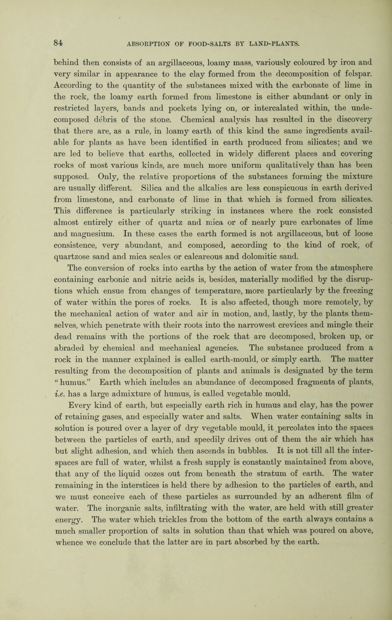 behind then consists of an argillaceous, loamy mass, variously coloured by iron and very similar in appearance to the clay formed from the decomposition of felspar. According to the quantity of the substances mixed with the carbonate of lime in the rock, the loamy earth formed from limestone is either abundant or only in restricted layers, bands and pockets lying on, or intercalated within, the unde- composed debris of the stone. Chemical analysis has resulted in the discovery that there are, as a rule, in loamy earth of this kind the same ingredients avail- able for plants as have been identified in earth produced from silicates; and we are led to believe that earths, collected in widely different places and covering rocks of most various kinds, are much more uniform qualitatively than has been supposed. Only, the relative proportions of the substances forming the mixture are usually different. Silica and the alkalies are less conspicuous in earth derived from limestone, and carbonate of lime in that which is formed from silicates. This difference is particularly striking in instances where the rock consisted almost entirely either of quartz and mica or of nearly pure carbonates of lime and magnesium. In these cases the earth formed is not argillaceous, but of loose consistence, very abundant, and composed, according to the kind of rock, of quartzose sand and mica scales or calcareous and dolomitic sand. The conversion of rocks into earths by the action of water from the atmosphere containing carbonic and nitric acids is, besides, materially modified by the disrup- tions which ensue from changes of temperature, more particularly by the freezing of water within the pores of rocks. It is also affected, though more remotely, by the mechanical action of water and air in motion, and, lastly, by the plants them- selves, which penetrate with their roots into the narrowest crevices and mingle their dead remains with the portions of the rock that are decomposed, broken up, or abraded by chemical and mechanical agencies. The substance produced from a rock in the manner explained is called earth-mould, or simply earth. The matter resulting from the decomposition of plants and animals is designated by the term “ humus.” Earth which includes an abundance of decomposed fragments of plants, i.e. has a large admixture of humus, is called vegetable mould. Every kind of earth, but especially earth rich in humus and clay, has the power of retaining gases, and especially water and salts. When water containing salts in solution is poured over a layer of dry vegetable mould, it percolates into the spaces between the particles of earth, and speedily drives out of them the air which has but slight adhesion, and which then ascends in bubbles. It is not till all the inter- spaces are full of water, whilst a fresh supply is constantly maintained from above, that any of the liquid oozes out from beneath the stratum of earth. The water remaining in the interstices is held there by adhesion to the particles of earth, and we must conceive each of these particles as surrounded by an adherent film of water. The inorganic salts, infiltrating with the water, are held with still greater energy. The water which trickles from the bottom of the earth always contains a much smaller proportion of salts in solution than that which was poured on above, whence we conclude that the latter are in part absorbed by the earth.
