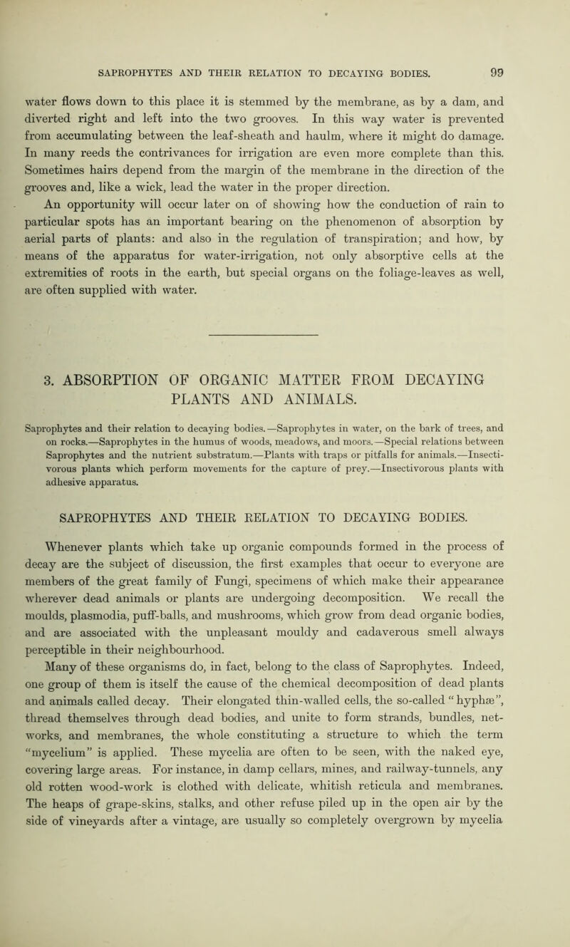 water flows down to this place it is stemmed by the membrane, as by a dam, and diverted right and left into the two grooves. In this way water is prevented from accumulating between the leaf-sheath and haulm, where it might do damage. In many reeds the contrivances for irrigation are even more complete than this. Sometimes hairs depend from the margin of the membrane in the direction of the grooves and, like a wick, lead the water in the proper direction. An opportunity will occur later on of showing how the conduction of rain to particular spots has an important bearing on the phenomenon of absorption by aerial parts of plants: and also in the regulation of transpiration; and how, by means of the apparatus for water-irrigation, not only absorptive cells at the extremities of roots in the earth, but special organs on the foliage-leaves as well, are often supplied with water. 3. ABSORPTION OF ORGANIC MATTER FROM DECAYING PLANTS AND ANIMALS. Saprophytes and their relation to decaying bodies.—Saprophytes in water, on the bark of trees, and on rocks.—Saprophytes in the humus of woods, meadows, and moors.—Special relations between Saprophytes and the nutrient substratum.—Plants with traps or pitfalls for animals.—Insecti- vorous plants which perform movements for the capture of prey.—Insectivorous plants with adhesive apparatus. SAPROPHYTES AND THEIR RELATION TO DECAYING BODIES. Whenever plants which take up organic compounds formed in the process of decay are the subject of discussion, the first examples that occur to everyone are members of the great family of Fungi, specimens of which make their appearance wherever dead animals or plants are undergoing decomposition. We recall the moulds, plasmodia, puff-balls, and mushrooms, which grow from dead organic bodies, and are associated with the unpleasant mouldy and cadaverous smell always perceptible in their neighbourhood. Many of these organisms do, in fact, belong to the class of Saprophytes. Indeed, one group of them is itself the cause of the chemical decomposition of dead plants and animals called decay. Their elongated thin-walled cells, the so-called “hyphae”, thread themselves through dead bodies, and unite to form strands, bundles, net- works, and membranes, the whole constituting a structure to which the term “mycelium” is applied. These mycelia are often to be seen, with the naked eye, covering large areas. For instance, in damp cellars, mines, and railway-tunnels, any old rotten wood-work is clothed with delicate, whitish reticula and membranes. The heaps of grape-skins, stalks, and other refuse piled up in the open air by the side of vineyards after a vintage, are usually so completely overgrown by mycelia