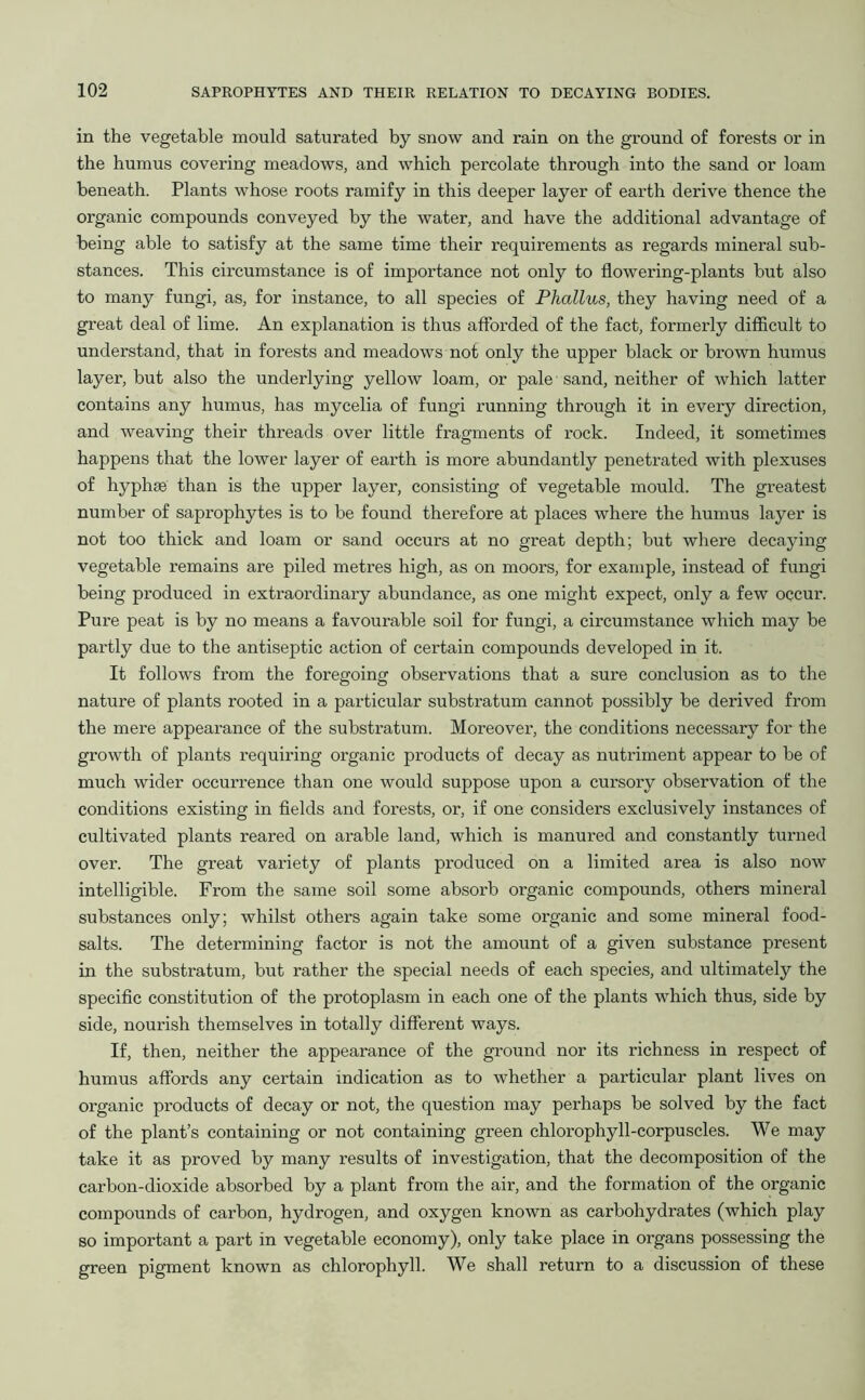 in the vegetable mould saturated by snow and rain on the ground of forests or in the humus covering meadows, and which percolate through into the sand or loam beneath. Plants whose roots ramify in this deeper layer of earth derive thence the organic compounds conveyed by the water, and have the additional advantage of being able to satisfy at the same time their requirements as regards mineral sub- stances. This circumstance is of importance not only to flowering-plants but also to many fungi, as, for instance, to all species of Phallus, they having need of a great deal of lime. An explanation is thus afforded of the fact, formerly difficult to understand, that in forests and meadows not only the upper black or brown humus layer, but also the underlying yellow loam, or pale sand, neither of which latter contains any humus, has mycelia of fungi running through it in every direction, and weaving their threads over little fragments of rock. Indeed, it sometimes happens that the lower layer of earth is more abundantly penetrated with plexuses of hyphse than is the upper layer, consisting of vegetable mould. The greatest number of saprophytes is to be found therefore at places where the humus layer is not too thick and loam or sand occurs at no great depth; but where decaying vegetable remains are piled metres high, as on moors, for example, instead of fungi being produced in extraordinary abundance, as one might expect, only a few occur. Pure peat is by no means a favourable soil for fungi, a circumstance which may be partly due to the antiseptic action of certain compounds developed in it. It follows from the foregoing observations that a sure conclusion as to the nature of plants rooted in a particular substratum cannot possibly be derived from the mere appearance of the substratum. Moreover, the conditions necessary for the growth of plants requiring organic products of decay as nutriment appear to be of much wider occurrence than one would suppose upon a cursory observation of the conditions existing in fields and forests, or, if one considers exclusively instances of cultivated plants reared on arable land, which is manured and constantly turned over. The great variety of plants produced on a limited area is also now intelligible. From the same soil some absorb organic compounds, others mineral substances only; whilst others again take some organic and some mineral food- salts. The determining factor is not the amount of a given substance present in the substratum, but rather the special needs of each species, and ultimately the specific constitution of the protoplasm in each one of the plants which thus, side by side, nourish themselves in totally different ways. If, then, neither the appearance of the ground nor its richness in respect of humus affords any certain indication as to whether a particular plant lives on organic products of decay or not, the question may perhaps be solved by the fact of the plant’s containing or not containing green chlorophyll-corpuscles. We may take it as proved by many results of investigation, that the decomposition of the carbon-dioxide absorbed by a plant from the air, and the formation of the organic compounds of carbon, hydrogen, and oxygen known as carbohydrates (which play so important a part in vegetable economy), only take place in organs possessing the green pigment known as chlorophyll. We shall return to a discussion of these