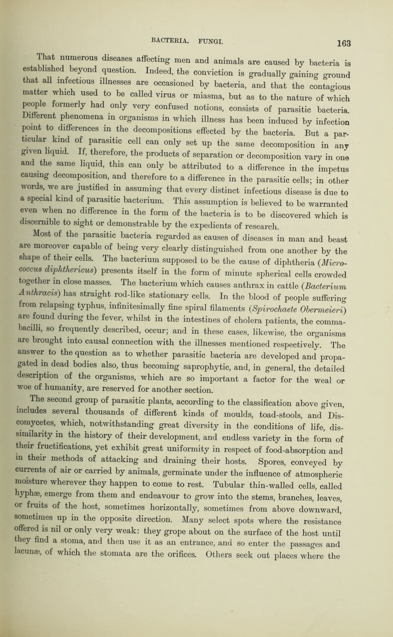 IhAt numerous diseases affecting men and animals are caused by bacteria is established beyond question. Indeed, the conviction is gradually gaining ground that all infectious illnesses are occasioned by bacteria, and that the contagious matter which used to be called virus or miasma, but as to the nature of which people formerly had only very confused notions, consists of parasitic bacteria. Different phenomena m organisms in which illness has been induced by infection point to differences in the decompositions effected by the bacteria. But a par- ticular kind of parasitic cell can only set up the same decomposition in any given liquid. If, therefore, the products of separation or decomposition vary in one and the same liquid, this can only be attributed to a difference in the impetus causing decomposition, and therefore to a difference in the parasitic cells; in other words, we are justified in assuming that every distinct infectious disease is due to a special kind of parasitic bacterium. This assumption is believed to be warranted even when no difference in the form of the bacteria is to be discovered which is discernible to sight or demonstrable by the expedients of research. Most of the parasitic bacteria regarded as causes of diseases in man and beast are moreover capable of being very clearly distinguished from one another by the shape of their cells. The bacterium supposed to be the cause of diphtheria (Micro- coccus diphthencus) presents itself in the form of minute spherical cells crowded together in close masses. The bacterium which causes anthrax in cattle (Bacterium Ant hr acts) has straight rod-like stationary cells. In the blood of people suffering from relapsing typhus, infinitesimally fine spiral filaments (Spirochaete Obermeieri) are found during the fever, whilst in the intestines of cholera patients, the comma- bacilli, so frequently described, occur; and in these cases, likewise, the organisms aie brought into causal connection with the illnesses mentioned respectively. The answer to the question as to whether parasitic bacteria are developed and propa- gated in dead bodies also, thus becoming saprophytic, and, in general, the detailed description of the organisms, which are so important a factor for the weal or woe of humanity, are reserved for another section. The second group of parasitic plants, according to the classification above given includes several thousands of different kinds of moulds, toad-stools, and Dis- comycetes, which, notwithstanding great diversity in the conditions of life, dis- similarity in the history of their development, and endless variety in the form of their fructifications, yet exhibit great uniformity in respect of food-absorption and in their methods of attacking and draining their hosts. Spores, conveyed by currents of air or carried by animals, germinate under the influence of atmospheric moisture wherever they happen to come to rest. Tubular thin-walled cells, called hyph®, emerge from them and endeavour to grow into the stems, branches, leaves, or fruits of the host, sometimes horizontally, sometimes from above downward, sometimes up in the opposite direction. Many select spots where the resistance’ offered is nil or only very weak: they grope about on the surface of the host until they find a stoma, and then use it as an entrance, and so enter the passages and lacunae, of which the stomata are the orifices. Others seek out places where the