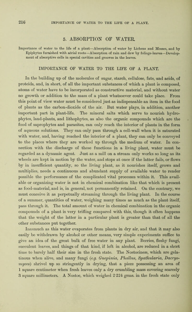 5. ABSORPTION OF WATER. Importance of water to the life of a plaut—Absorption of water by Lichens and Mosses, and by Epiphytes furnished with aerial roots—Absorption of rain and dew by foliage-leaves—Develop- ment of absorptive cells in special cavities and grooves in the leaves. IMPORTANCE OF WATER TO THE LIFE OF A PLANT. In the building up of the molecules of sugar, starch, cellulose, fats, and acids, of proteids, and, in short, of all the important substances of which a plant is composed, atoms of water have to be incorporated as constructive material, and without water no growth or addition to the mass of a plant whatsoever could take place. From this point of view water must be considered just as indispensable an item in the food of plants as the carbon-dioxide of the air. But water plays, in addition, another important part in plant-life. The mineral salts which serve to nourish hydro- phytes, land-plants, and lithophytes, as also the organic compounds which are the food of saprophytes and parasites, can only reach the interior of plants in the form of aqueous solutions. They can only pass through a cell-wall when it is saturated with water, and, having reached the interior of a plant, they can only be conveyed to the places where they are worked up through the medium of water. In con- nection with the discharge of these functions in a living plant, water must be regarded as a dynamic agent. Just as a mill on a stream only works so long as its wheels are kept in motion by the water, and stops at once if the latter fails, or flows by in insufficient quantity, so the living plant, as it nourishes itself, grows and multiplies, needs a continuous and abundant supply of available water to render possible the performance of the complicated vital processes within it. This avail- able or organizing water is not in chemical combination like that which is present as food-material, and is, in general, not permanently retained. On the contrary, we must conceive it as perpetually streaming through the living plant. In the course of a summer, quantities of water, weighing many times as much as the plant itself, pass through it. The total amount of water in chemical combination in the organic compounds of a plant is very trifling compared with this, though it often happens that the weight of the latter in a particular plant is greater than that of all the other substances put together. Inasmuch as this water evaporates from plants in dry air, and that it may also easily be withdrawn by alcohol or other means, very simple experiments suffice to give an idea of the great bulk of free water in any plant. Berries, fleshy fungi, succulent leaves, and things of that kind, if left in alcohol, are reduced in a short time to barely half their size in the fresh state. The Nostocinese, which are gela- tinous when alive, and many fungi (e.g. Guepinia, Phallus, Spathularia, Dacryo- myces) shrivel up so stringently in drying, that a piece possessing an area of 1 square centimeter when fresh leaves only a dry crumbling mass covering scarcely 3 square millimeters. A Nostoc, which weighed 2224 grms. in the fresh state only