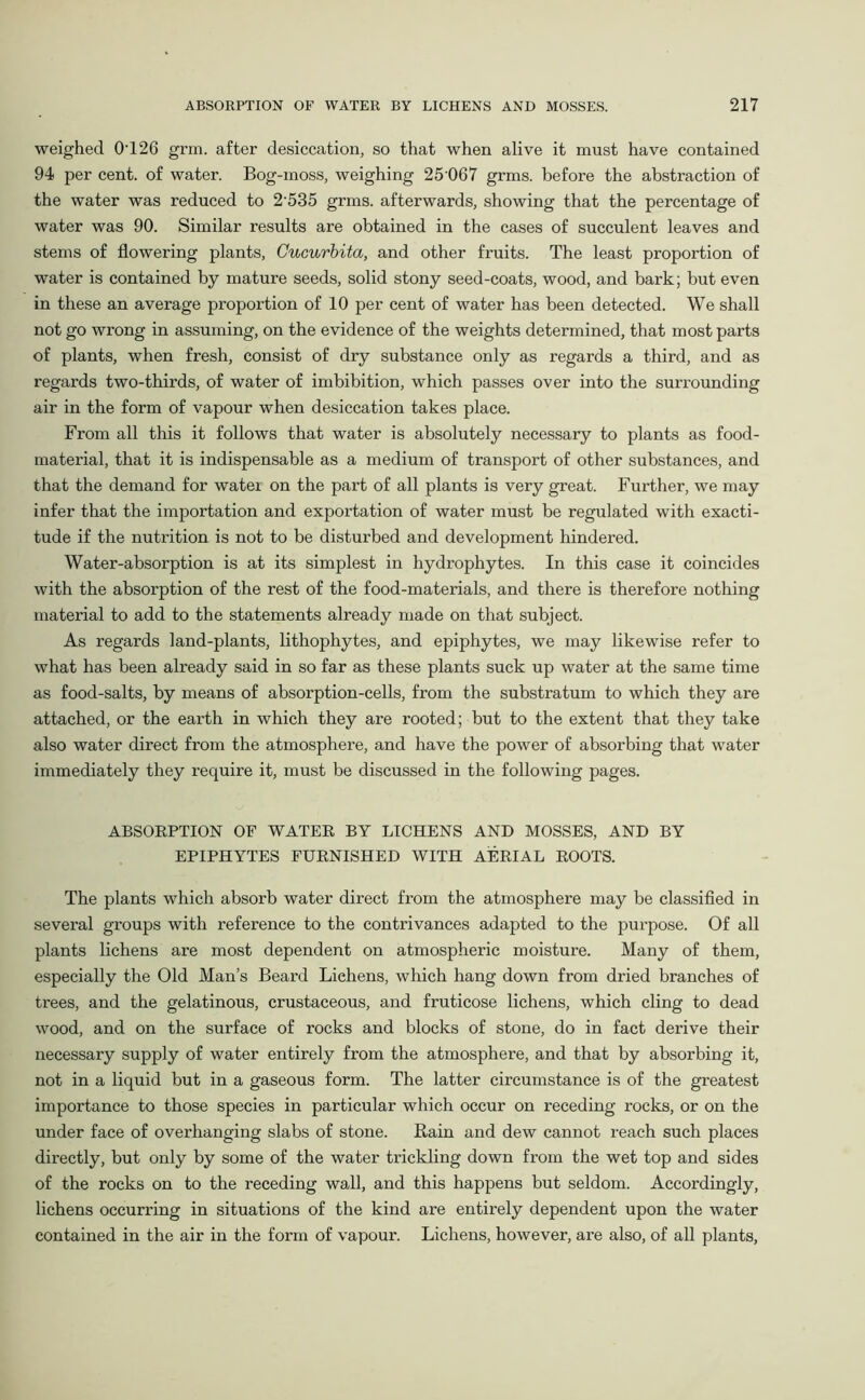 weighed 0T26 grm. after desiccation, so that when alive it must have contained 94 per cent, of water. Bog-moss, weighing 25 067 grms. before the abstraction of the water was reduced to 2’535 grms. afterwards, showing that the percentage of water was 90. Similar results are obtained in the cases of succulent leaves and stems of flowering plants, Cucurbita, and other fruits. The least proportion of water is contained by mature seeds, solid stony seed-coats, wood, and bark; but even in these an average proportion of 10 per cent of water has been detected. We shall not go wrong in assuming, on the evidence of the weights determined, that most parts of plants, when fresh, consist of dry substance only as regards a third, and as regards two-thirds, of water of imbibition, which passes over into the surrounding air in the form of vapour when desiccation takes place. From all this it follows that water is absolutely necessary to plants as food- material, that it is indispensable as a medium of transport of other substances, and that the demand for watei on the part of all plants is very great. Further, we may infer that the importation and exportation of water must be regulated with exacti- tude if the nutrition is not to be disturbed and development hindered. Water-absorption is at its simplest in hydrophytes. In this case it coincides with the absorption of the rest of the food-materials, and there is therefore nothing material to add to the statements already made on that subject. As regards land-plants, lithophytes, and epiphytes, we may likewise refer to what has been already said in so far as these plants suck up water at the same time as food-salts, by means of absorption-cells, from the substratum to which they are attached, or the earth in which they are rooted; but to the extent that they take also water direct from the atmosphere, and have the power of absorbing that water immediately they require it, must be discussed in the following pages. ABSORPTION OP WATER BY LICHENS AND MOSSES, AND BY EPIPHYTES FURNISHED WITH AERIAL ROOTS. The plants which absorb water direct from the atmosphere may be classified in several groups with reference to the contrivances adapted to the purpose. Of all plants lichens are most dependent on atmospheric moisture. Many of them, especially the Old Man’s Beard Lichens, which hang down from dried branches of trees, and the gelatinous, crustaceous, and fruticose lichens, which cling to dead wood, and on the surface of rocks and blocks of stone, do in fact derive their necessary supply of water entirely from the atmosphere, and that by absorbing it, not in a liquid but in a gaseous form. The latter circumstance is of the greatest importance to those species in particular which occur on receding rocks, or on the under face of overhanging slabs of stone. Rain and dew cannot reach such places directly, but only by some of the water trickling down from the wet top and sides of the rocks on to the receding wall, and this happens but seldom. Accordingly, lichens occurring in situations of the kind are entirely dependent upon the water contained in the air in the form of vapour. Lichens, however, are also, of all plants,