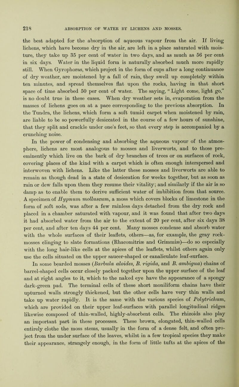 the best adapted for the absorption of aqueous vapour from the air. If living lichens, which have become dry in the air, are left in a place saturated with mois- ture, they take up 35 per cent of water in two days, and as much as 56 per cent in six days. Water in the liquid form is naturally absorbed much more rapidly still. When Gyrophoras, which project in the form of cups after a long continuance of dry weather, are moistened by a fall of rain, they swell up completely within ten minutes, and spread themselves flat upon the rocks, having in that short space of time absorbed 50 per cent of water. The saying, “ Light come, light go,” is no doubt true in these cases. When dry weather sets in, evaporation from the masses of lichens goes on at a pace corresponding to the previous absorption. In the Tundra, the lichens, which form a soft tumid carpet when moistened by rain, are liable to be so powerfully desiccated in the course of a few hours of sunshine, that they split and crackle under one’s feet, so that every step is accompanied by a crunching noise. In the power of condensing and absorbing the aqueous vapour of the atmos- phere, lichens are most analogous to mosses and liverworts, and to those pre- eminently which live on the bark of dry branches of trees or on surfaces of rock, covering places of the kind with a carpet which is often enough interspersed and interwoven with lichens. Like the latter these mosses and liverworts are able to remain as though dead in a state of desiccation for weeks together, but as soon as rain or dew falls upon them they resume their vitality; and similarly if the air is so damp as to enable them to derive sufficient water of imbibition from that source. A specimen of Hypnum molluscum, a moss which covers blocks of limestone in the form of soft sods, was after a few rainless days detached from the dry rock and placed in a chamber saturated with vapour, and it was found that after two days it had absorbed water from the air to the extent of 20 per cent, after six days 38 per cent, and after ten days 44 per cent. Many mosses condense and absorb water with the whole surfaces of their leaflets, others—as, for example, the gray rock- mosses clinging to slate formations (Rhacomitrise and Grimmise)—do so especially with the long hair-like cells at the apices of the leaflets, whilst others again only use the cells situated on the upper saucer-shaped or canaliculate leaf-surface. In some bearded mosses (Barbula aloides, B. rigida, and B. ambigua) chains of barrel-shaped cells occur closely packed together upon the upper surface of the leaf and at right angles to it, which to the naked eye have the appearance of a spongy dark-green pad. The terminal cells of these short moniliform chains have their upturned walls strongly thickened, but the other cells have very thin walls and take up water rapidly. It is the same with the various species of Polytrichum, which are provided on their upper leaf-surfaces with parallel longitudinal ridges likewise composed of thin-walled, highly-absorbent cells. The rhizoids also play an important part in these processes. These brown, elongated, thin-walled cells entirely clothe the moss stems, usually in the form of a dense felt, and often pro- ject from the under surface of the leaves, whilst in a few tropical species they make their appearance, strangely enough, in the form of little tufts at the apices of the