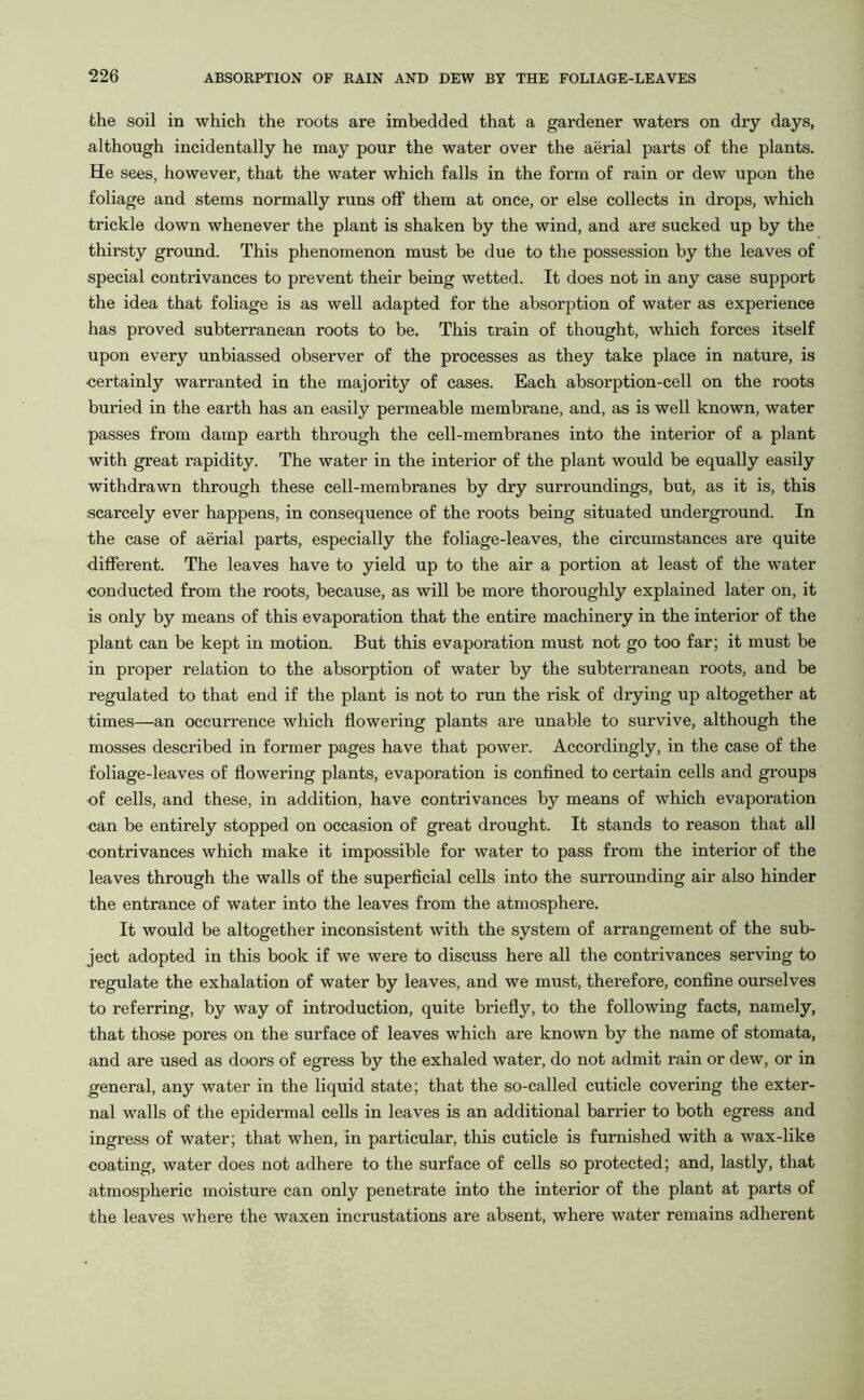 the soil in which the roots are imbedded that a gardener waters on dry days, although incidentally he may pour the water over the aerial parts of the plants. He sees, however, that the water which falls in the form of rain or dew upon the foliage and stems normally runs off them at once, or else collects in drops, which trickle down whenever the plant is shaken by the wind, and are sucked up by the thirsty ground. This phenomenon must be due to the possession by the leaves of special contrivances to prevent their being wetted. It does not in any case support the idea that foliage is as well adapted for the absorption of water as experience has proved subterranean roots to be. This train of thought, which forces itself upon every unbiassed observer of the processes as they take place in nature, is certainly warranted in the majority of cases. Each absorption-cell on the roots buried in the earth has an easily permeable membrane, and, as is well known, water passes from damp earth through the cell-membranes into the interior of a plant with great rapidity. The water in the interior of the plant would be equally easily withdrawn through these cell-membranes by dry surroundings, but, as it is, this scarcely ever happens, in consequence of the roots being situated underground. In the case of aerial parts, especially the foliage-leaves, the circumstances are quite different. The leaves have to yield up to the air a portion at least of the water conducted from the roots, because, as will be more thoroughly explained later on, it is only by means of this evaporation that the entire machinery in the interior of the plant can be kept in motion. But this evaporation must not go too far; it must be in proper relation to the absorption of water by the subterranean roots, and be regulated to that end if the plant is not to run the risk of drying up altogether at times—an occurrence which flowering plants are unable to survive, although the mosses described in former pages have that power. Accordingly, in the case of the foliage-leaves of flowering plants, evaporation is confined to certain cells and groups of cells, and these, in addition, have contrivances by means of which evaporation can be entirely stopped on occasion of great drought. It stands to reason that all contrivances which make it impossible for water to pass from the interior of the leaves through the walls of the superficial cells into the surrounding air also hinder the entrance of water into the leaves from the atmosphere. It would be altogether inconsistent with the system of arrangement of the sub- ject adopted in this book if we were to discuss here all the contrivances serving to regulate the exhalation of water by leaves, and we must, therefore, confine ourselves to referring, by way of introduction, quite briefly, to the following facts, namely, that those pores on the surface of leaves which are known by the name of stomata, and are used as doors of egress by the exhaled water, do not admit rain or dew, or in general, any water in the liquid state; that the so-called cuticle covering the exter- nal walls of the epidermal cells in leaves is an additional barrier to both egress and ingress of water; that when, in particular, this cuticle is furnished with a wax-like coating, water does not adhere to the surface of cells so protected; and, lastly, that atmospheric moisture can only penetrate into the interior of the plant at parts of the leaves where the waxen incrustations are absent, where water remains adherent