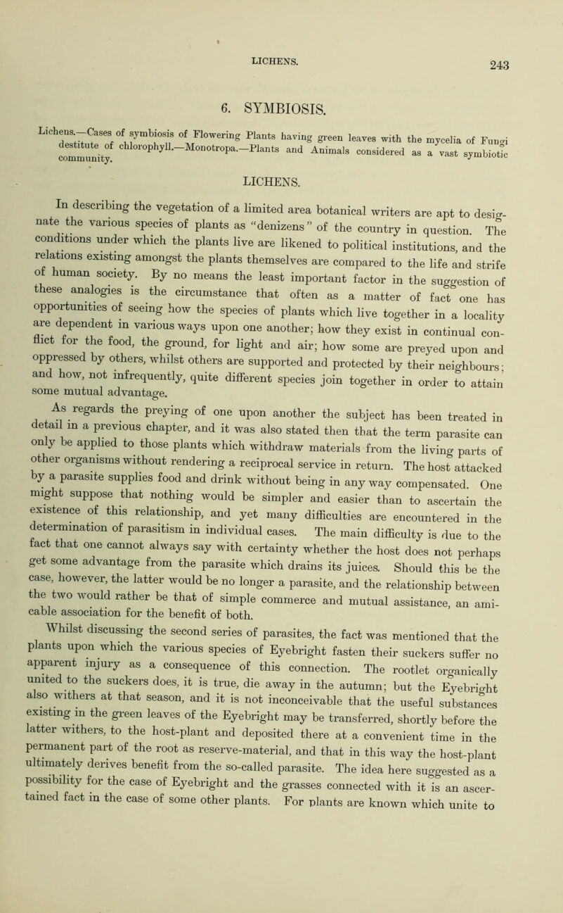 6. SYMBIOSIS. LiCbS^?M’t°MJ°,bi!’t e Pl“‘s haviug green leaves with the mjcelia of Fnnei Immunity! cbIoroPhJ’11'-Mo‘>“'»P‘‘-pl“to and Animals considered a, a vast symbiotic LICHENS. In describing the vegetation of a limited area botanical writers are apt to desig- nate the various species of plants as “denizens” of the country in question The conditions under which the plants live are likened to political institutions, and the lelations existing amongst the plants themselves are compared to the life and strife of human society. By no means the least important factor in the suggestion of these analogies is the circumstance that often as a matter of fact one has opportunities of seeing how the species of plants which live together in a locality are dependent in various ways upon one another; how they exist in continual con- flict for the food, the ground, for light and air; how some are preyed upon and oppressed by others, whilst others are supported and protected by their neighbours- and how, not infrequently, quite different species join together in order to attain some mutual advantage. As regards the preying of one upon another the subject has been treated in detail in a previous chapter, and it was also stated then that the term parasite can on y be applied to those plants which withdraw materials from the living parts of other organisms without rendering a reciprocal service in return. The host attacked by a parasite supplies food and drink without being in any way compensated. One might suppose that nothing would be simpler and easier than to ascertain the existence of this relationship, and yet many difficulties are encountered in the determination of parasitism in individual cases. The main difficulty is due to the fact that one cannot always say with certainty whether the host does not perhaps get some advantage from the parasite which drains its juices. Should this be the case, however, the latter would be no longer a parasite, and the relationship between the two would rather be that of simple commerce and mutual assistance, an ami- cable association for the benefit of both. Whilst discussing the second series of parasites, the fact was mentioned that the plants upon which the various species of Eyebright fasten their suckers suffer no apparent injury as a consequence of this connection. The rootlet organically united to the suckers does, it is true, die away in the autumn; but the Eyebright a so withers at that season, and it is not inconceivable that the useful substances existing in the green leaves of the Eyebright may be transferred, shortly before the atter withers, to the host-plant and deposited there at a convenient time in the permanent part of the root as reserve-material, and that in this way the host-plant ultimately derives benefit from the so-called parasite. The idea here suggested as a possibility for the case of Eyebright and the grasses connected with it is an ascer- tained fact in the case of some other plants. For plants are known which unite to