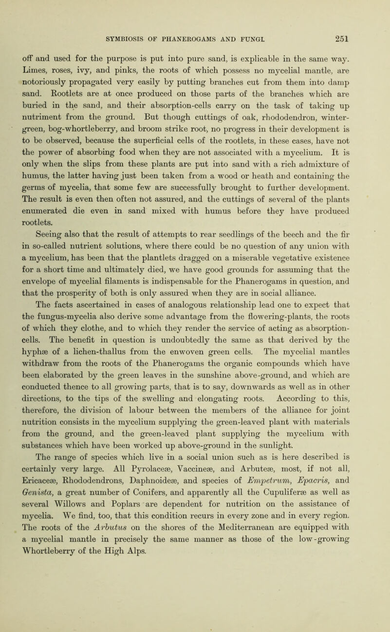 off and used for the purpose is put into pure sand, is explicable in the same way. Limes, roses, ivy, and pinks, the roots of which possess no mycelial mantle, are notoriously propagated very easily by putting branches cut from them into damp sand. Rootlets are at once produced on those parts of the branches which are buried in the sand, and their absorption-cells carry on the task of taking up nutriment from the ground. But though cuttings of oak, rhododendron, winter- green, bog-whortleberry, and broom strike root, no progress in their development is to be observed, because the superficial cells of the rootlets, in these cases, have not the power of absorbing food when they are not associated with a mycelium. It is only when the slips from these plants are put into sand with a rich admixture of humus, the latter having just been taken from a wood or heath and containing the germs of mycelia, that some few are successfully brought to further development. The result is even then often not assured, and the cuttings of several of the plants enumerated die even in sand mixed with humus before they have produced rootlets. Seeing also that the result of attempts to rear seedlings of the beech and the fir in so-called nutrient solutions, where there could be no question of any union with a mycelium, has been that the plantlets dragged on a miserable vegetative existence for a short time and ultimately died, we have good grounds for assuming that the envelope of mycelial filaments is indispensable for the Phanerogams in question, and that the prosperity of both is only assured when they are in social alliance. The facts ascertained in cases of analogous relationship lead one to expect that the fungus-mycelia also derive some advantage from the flowering-plants, the roots of which they clothe, and to which they render the service of acting as absorption- cells. The benefit in question is undoubtedly the same as that derived by the hyphse of a lichen-thallus from the enwoven green cells. The mycelial mantles withdraw from the roots of the Phanerogams the organic compounds which have been elaborated by the green leaves in the sunshine above-ground, and which are conducted thence to all growing parts, that is to say, downwards as well as in other directions, to the tips of the swelling and elongating roots. According to this, therefore, the division of labour between the members of the alliance for joint nutrition consists in the mycelium supplying the green-leaved plant with materials from the ground, and the green-leaved plant supplying the mycelium with substances which have been worked up above-ground in the sunlight. The range of species which live in a social union such as is here described is certainly very large. All Pyrolaceae, Vaccineae, and Arbuteae, most, if not all, Ericaceae, Rhododendrons, Daphnoideae, and species of Empetrum, Epacris, and Genista, a great number of Conifers, and apparently all the Cupuliferae as well as several Willows and Poplars are dependent for nutrition on the assistance of mycelia. We find, too, that this condition recurs in every zone and in every region. The roots of the Arbutus on the shores of the Mediterranean are equipped with a mycelial mantle in precisely the same manner as those of the low-growing Whortleberry of the High Alps.