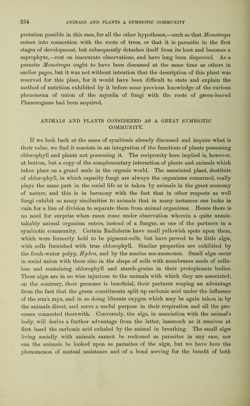 pretation possible in this case, for all the other hypotheses,—such as that Monotropa enters into connection with the roots of trees, or that it is parasitic in the first stages of development, but subsequently detaches itself from its host and becomes a saprophyte,—rest on inaccurate observations, and have long been disproved. As a parasite Monotropa ought to have been discussed at the same time as others in earlier pages, but it was not without intention that the description of this plant was reserved for this place, for it would have been difficult to state and explain the method of nutrition exhibited by it before some previous knowledge of the curious phenomena of union of the mycelia of fungi with the roots of green-leaved Phanerogams had been acquired. ANIMALS AND PLANTS CONSIDERED AS A GREAT SYMBIOTIC COMMUNITY. If we look back at the cases of symbiosis already discussed and inquire what is their value, we find it consists in an integration of the functions of plants possessing chlorophyll and plants not possessing it. The reciprocity here implied is, however, at bottom, but a copy of the complementary interaction of plants and animals which takes place on a grand scale in the organic world. The associated plant, destitute of chlorophyll, in which capacity fungi are always the organisms concerned, really plays the same part in the social life as is taken by animals in the great economy of nature, and this is in harmony with the fact that in other respects as well fungi exhibit so many similarities to animals that in many instances one looks in vain for a line of division to separate them from animal organisms. Hence there is no need for surprise when cases come under observation wherein a quite unmis- takably animal organism enters, instead of a fungus, as one of the partners in a symbiotic community. Certain Radiolariae have small yellowish spots upon them, which were formerly held to be pigment-cells, but have proved to be little algae, with cells furnished with true chlorophyll. Similar properties are exhibited by the fresh-water polyp, Hydra, and by the marine sea-anemones. Small algae occur in social union with these also in the shape of cells with membranes made of cellu- lose and containing chlorophyll and starch-grains in their protoplasmic bodies. These algae are in no wise injurious to the animals with which they are associated; on the contrary, their presence is beneficial, their partners reaping an advantage from the fact that the green constituents split up carbonic acid under the influence of the sun’s rays, and in so doing liberate oxygen which may be again taken in by the animals direct, and serve a useful purpose in their respiration and all the pro- cesses connected therewith. Conversely, the alga, in association with the animal’s body, will derive a further advantage from the latter, inasmuch as it receives at first hand the carbonic acid exhaled by the animal in breathing. The small algae living socially with animals cannot be reckoned as parasites in any case, nor can the animals be looked upon as parasites of the algae, but we have here the phenomenon of mutual assistance and of a bond serving for the benefit of both