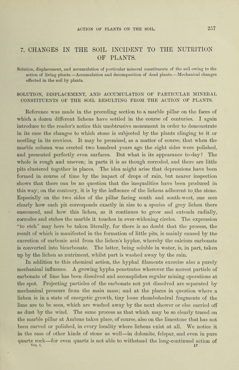 7. CHANGES IN THE SOIL INCIDENT TO THE NUTRITION OF PLANTS. Solution, displacement, and accumulation of particular mineral constituents of the soil owing to the action of living plants.—Accumulation and decomposition of dead plants.—Mechanical changes effected in the soil by plants. SOLUTION, DISPLACEMENT, AND ACCUMULATION OF PARTICULAR MINERAL CONSTITUENTS OF THE SOIL RESULTING FROM THE ACTION OF PLANTS. Reference was made in the preceding section to a marble pillar on the faces of which a dozen different lichens have settled in the course of centuries. I again introduce to the reader’s notice this unobtrusive monument in order to demonstrate in its case the changes to which stone is subjected by the plants clinging to it or nestling in its crevices. It may be premised, as a matter of course, that when the marble column was erected two hundred years ago the eight sides were polished, and presented perfectly even surfaces. But what is its appearance to-day? The whole is rough and uneven; in parts it is as though corroded, and there are little pits clustered together in places. The idea might arise that depressions have been formed in course of time by the impact of drops of rain, but nearer inspection shows that there can be no question that the inequalities have been produced in this way; on the contrary, it is by the influence of the lichens adherent to the stone. Especially on the two sides of the pillar facing south and south-west, one sees clearly how each pit corresponds exactly in size to a species of grey lichen there ensconced, and how this lichen, as it continues to grow and extends radially, corrodes and etches the marble it touches in ever-widening circles. The expression “to etch” may here be taken literally, for there is no doubt that the process, the result of which is manifested in the formation of little pits, is mainly caused by the excretion of carbonic acid from the lichen’s hyphae, whereby the calcium carbonate is converted into bicarbonate. The latter, being soluble in water, is, in part, taken up by the lichen as nutriment, whilst part is washed away by the rain. In addition to this chemical action, the hyphal filaments exercise also a purely mechanical influence. A growing hypha penetrates wherever the merest particle of carbonate of lime has been dissolved and accomplishes regular mining operations at the spot. Projecting particles of the carbonate not yet dissolved are separated by mechanical pressure from the main mass; and at the places in question where a lichen is in a state of energetic growth, tiny loose rhombohedral fragments of the lime are to be seen, which are washed away by the next shower or else carried off as dust by the wind. The same process as that which may be so clearly traced on the marble pillar at Ambras takes place, of course, also on the limestone that has not been carved or polished, in every locality where lichens exist at all. We notice it in the case of other kinds of stone as well—in dolomite, felspar, and even in pure quartz rock—for even quartz is not able to withstand the long-continued action of VOL. I. 17