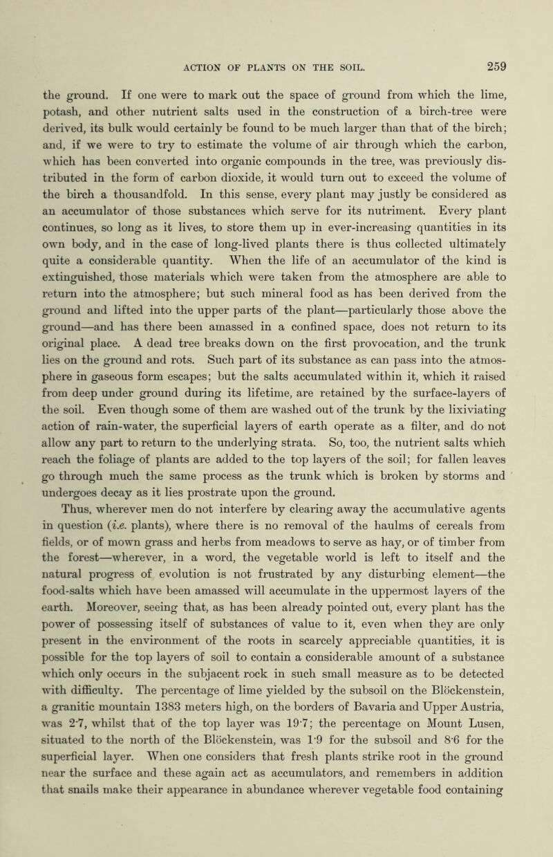 the ground. If one were to mark out the space of ground from which the lime, potash, and other nutrient salts used in the construction of a birch-tree were derived, its bulk would cei'tainly be found to be much larger than that of the birch; and, if we were to try to estimate the volume of air through which the carbon, which has been converted into organic compounds in the tree, was previously dis- tributed in the form of carbon dioxide, it would turn out to exceed the volume of the birch a thousandfold. In this sense, every plant may justly be considered as an accumulator of those substances which serve for its nutriment. Every plant continues, so long as it lives, to store them up in ever-increasing quantities in its own body, and in the case of long-lived plants there is thus collected ultimately quite a considerable quantity. When the life of an accumulator of the kind is extinguished, those materials which were taken from the atmosphere are able to return into the atmosphere; but such mineral food as has been derived from the ground and lifted into the upper pai'ts of the plant—particularly those above the ground—and has there been amassed in a confined space, does not return to its original place. A dead tree breaks down on the first provocation, and the trunk lies on the ground and rots. Such part of its substance as can pass into the atmos- phere in gaseous form escapes; but the salts accumulated within it, which it raised from deep under ground during its lifetime, are retained by the surface-layers of the soil. Even though some of them are washed out of the trunk by the lixiviating action of rain-water, the superficial layers of earth operate as a filter, and do not allow any part to return to the underlying strata. So, too, the nutrient salts which reach the foliage of plants are added to the top layers of the soil; for fallen leaves go through much the same process as the trunk which is broken by storms and undergoes decay as it lies prostrate upon the ground. Thus, wherever men do not interfere by clearing away the accumulative agents in question (i.e. plants), where there is no removal of the haulms of cereals from fields, or of mown grass and herbs from meadows to serve as hay, or of timber from the forest—wherever, in a word, the vegetable world is left to itself and the natural progress of evolution is not frustrated by any disturbing element—the food-salts which have been amassed will accumulate in the uppermost layers of the earth. Moreover, seeing that, as has been already pointed out, every plant has the power of possessing itself of substances of value to it, even when they are only present in the environment of the roots in scarcely appreciable quantities, it is possible for the top layers of soil to contain a considerable amount of a substance which only occurs in the subjacent rock in such small measure as to be detected with difficulty. The percentage of lime yielded by the subsoil on the Blockenstein, a granitic mountain 1383 meters high, on the borders of Bavaria and Upper Austria, was 2’7, whilst that of the top layer was 19‘7; the percentage on Mount Lusen, situated to the north of the Blockenstein, was T9 for the subsoil and 8-6 for the superficial layer. When one considers that fresh plants strike root in the ground near the surface and these again act as accumulators, and remembers in addition that snails make their appearance in abundance wherever vegetable food containing
