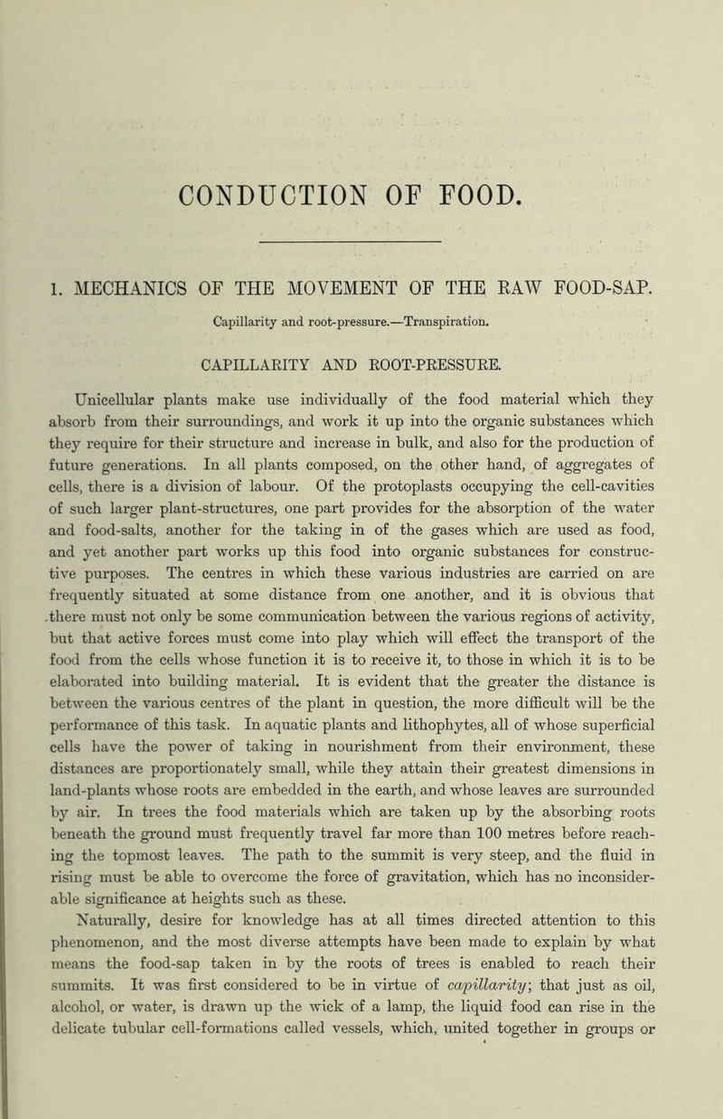 CONDUCTION OF FOOD 1. MECHANICS OF THE MOVEMENT OF THE RAW FOOD-SAP. Capillarity and root-pressure.—Transpiration. CAPILLARITY AND ROOT-PRESSURE. Unicellular plants make use individually of the food material which they absorb from their surroundings, and work it up into the organic substances which they require for their structure and increase in bulk, and also for the production of future generations. In all plants composed, on the other hand, of aggregates of cells, there is a division of labour. Of the protoplasts occupying the cell-cavities of such larger plant-structures, one part provides for the absorption of the water and food-salts, another for the taking in of the gases which are used as food, and yet another part works up this food into organic substances for construc- tive purposes. The centres in which these various industries are carried on are frequently situated at some distance from one another, and it is obvious that .there must not only be some communication between the various regions of activity, but that active forces must come into play which will effect the transport of the food from the cells whose function it is to receive it, to those in which it is to be elaborated into building material. It is evident that the greater the distance is between the various centres of the plant in question, the more difficult will be the performance of this task. In aquatic plants and lithophytes, all of whose superficial cells have the power of taking in nourishment from their environment, these distances are proportionately small, while they attain their greatest dimensions in land-plants whose roots are embedded in the earth, and whose leaves are surrounded by air. In trees the food materials which are taken up by the absorbing roots beneath the ground must frequently travel far more than 100 metres before reach- ing the topmost leaves. The path to the summit is very steep, and the fluid in rising must be able to overcome the force of gravitation, which has no inconsider- able significance at heights such as these. Naturally, desire for knowledge has at all times directed attention to this phenomenon, and the most diverse attempts have been made to explain by what means the food-sap taken in by the roots of trees is enabled to reach their summits. It was first considered to be in virtue of capillarity, that just as oil, alcohol, or water, is drawn up the wick of a lamp, the liquid food can rise in the delicate tubular cell-formations called vessels, which, united together in groups or