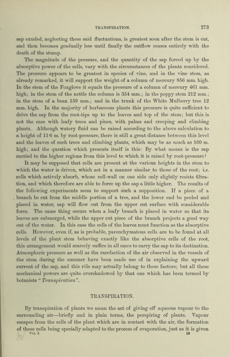 sap exuded, neglecting these said fluctuations, is greatest soon after the stem is cut, and then becomes gradually less until finally the outflow ceases entirely with the death of the stump. The magnitude of the pressure, and the quantity of the sap forced up by the absorptive power of the cells, vary with the circumstances of the plants considered. The pressure appears to be greatest in species of vine, and in the vine stem, as already remarked, it will support the weight of a column of mercury 856 mm. high. In the stem of the Foxglove it equals the pressure of a column of mercury 461 mm. high; in the stem of the nettle the column is 354 mm.; in the poppy stem 212 mm.; in the stem of a bean 159 mm.; and in the trunk of the White Mulberry tree 12 mm. high. In the majority of herbaceous plants this pressure is quite sufficient to drive the sap from the root-tips up to the leaves and top of the stem; but this is not the case with leafy trees and pines, with palms and creeping and climbing plants. Although watery fluid can be raised according to the above calculation to a height of 11'6 m. by root-pressure, there is still a great distance between this level and the leaves of such trees and climbing plants, which may be as much as 160 m. high; and the question which presents itself is this: By what means is the sap carried to the higher regions from this level to which it is raised by root-pressure ? It may be supposed that cells are present at the various heights in the stem to which the water is driven, which act in a manner similar to those of the root; i.e. cells which actively absorb, whose cell-wall on one side only slightly resists filtra- tion, and which therefore are able to force up the sap a little higher. The results of the following experiments seem to support such a supposition. If a piece of a branch be cut from the middle portion of a tree, and the lower end be peeled and placed in water, sap will flow out from the upper cut surface with considerable force. The same thing occurs when a leafy branch is placed in water so that its leaves are submerged, while the upper cut piece of the branch projects a good way out of the water. In this case the cells of the leaves must function as the absorptive cells. However, even if, as is probable, parenchymatous cells are to be found at all levels of the plant stem behaving exactly like the absorptive cells of the root, this arrangement would scarcely suffice in all cases to carry the sap to its destination. Atmospheric pressure as well as the rarefaction of the air observed in the vessels of the stem during the summer have been made use of in explaining the upward current of the sap, and this role may actually belong to these factors; but all these mechanical powers are quite overshadowed by that one which has been termed by botanists “ Transpiration”. TRANSPIRATION. By transpiration of plants we mean the act of giving off aqueous vapour to the surrounding air—briefly and in plain terms, the perspiring of plants. Vapour escapes from the cells of the plant which are in contact with the air, the formation of these cells being specially adapted to the process of evaporation, just as it is given Voi. I. 18
