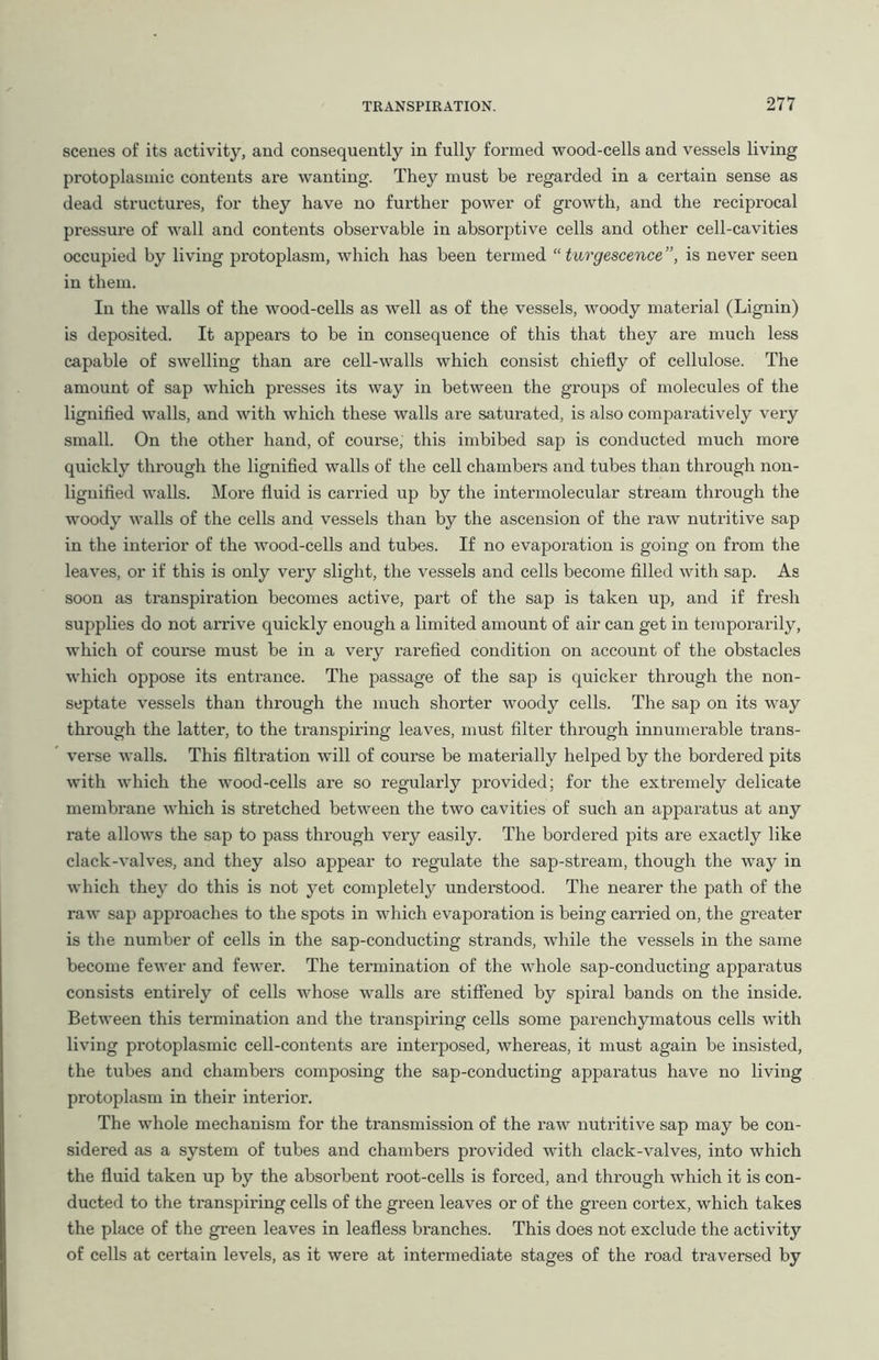 scenes of its activity, and consequently in fully formed wood-cells and vessels living protoplasmic contents are wanting. They must be regarded in a certain sense as dead structures, for they have no fui’ther power of growth, and the reciprocal pressure of wall and contents observable in absorptive cells and other cell-cavities occupied by living protoplasm, which has been termed “ turgescence ”, is never seen in them. In the walls of the wood-cells as well as of the vessels, woody material (Lignin) is deposited. It appears to be in consequence of this that they are much less capable of swelling than are cell-walls which consist chiefly of cellulose. The amount of sap which presses its way in between the groups of molecules of the lignified walls, and with which these walls are saturated, is also comparatively very small. On the other hand, of course, this imbibed sap is conducted much more quickly through the lignified walls of the cell chambers and tubes than through non- lignified walls. More fluid is carried up by the intermolecular stream through the woody walls of the cells and vessels than by the ascension of the raw nutritive sap in the interior of the wood-cells and tubes. If no evaporation is going on from the leaves, or if this is only very slight, the vessels and cells become filled with sap. As soon as transpiration becomes active, part of the sap is taken up, and if fresh supplies do not arrive quickly enough a limited amount of air can get in temporarily, which of course must be in a very rarefied condition on account of the obstacles which oppose its entrance. The passage of the sap is quicker through the non- septate vessels than through the much shorter woody cells. The sap on its way through the latter, to the transpiring leaves, must filter through innumerable trans- verse walls. This filtration will of course be materially helped by the bordered pits with which the wood-cells are so regularly provided; for the extremely delicate membrane which is stretched between the two cavities of such an apparatus at any rate allows the sap to pass through very easily. The bordered pits are exactly like clack-valves, and they also appear to regulate the sap-stream, though the way in which they do this is not yet completely understood. The nearer the path of the raw sap approaches to the spots in which evaporation is being carried on, the greater is the number of cells in the sap-conducting strands, while the vessels in the same become fewer and fewer. The termination of the whole sap-conducting apparatus consists entirely of cells whose walls are stiffened by spiral bands on the inside. Between this termination and the transpiring cells some parenchymatous cells with living protoplasmic cell-contents are interposed, whereas, it must again be insisted, the tubes and chambers composing the sap-conducting apparatus have no living protoplasm in their interior. The whole mechanism for the transmission of the raw nutritive sap may be con- sidered as a system of tubes and chambers provided with clack-valves, into which the fluid taken up by the absorbent root-cells is forced, and through which it is con- ducted to the transpiring cells of the green leaves or of the green cortex, which takes the place of the green leaves in leafless branches. This does not exclude the activity of cells at certain levels, as it were at intermediate stages of the road traversed by