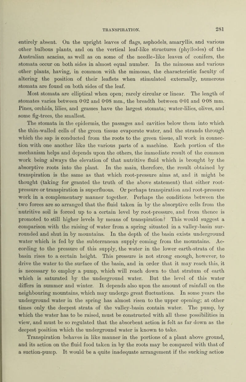 entirely absent. On the upright leaves of flags, asphodels, amaryllis, and various other bulbous plants, and on the vertical leaf-like structures (phyllodes) of the Australian acacias, as well as on some of the needle-like leaves of conifers, the stomata occur on both sides in almost equal number. In the mimosas and various other plants, having, in common with the mimosas, the characteristic faculty of altering the position of their leaflets when stimulated externally, numerous stomata are found on both sides of the leaf. Most stomata are elliptical when open; rarely circular or linear. The length of stomates varies between 0 02 and 0 08 mm., the breadth between 0 01 and 0‘08 mm. Pines, orchids, lilies, and grasses have the largest stomata; water-lilies, olives, and some fig-trees, the smallest. The stomata in the epidermis, the passages and cavities below them into which the thin-walled cells of the green tissue evaporate water, and the strands through which the sap is conducted from the roots to the green tissue, all work in connec- tion with one another like the various parts of a machine. Each portion of the mechanism helps and depends upon the others, the immediate result of the common work being always the elevation of that nutritive fluid which is brought by the absorptive roots into the plant. In the main, therefore, the result obtained by transpiration is the same as that which root-pressure aims at, and it might be thought (taking for granted the truth of the above statement) that either root- pressure or transpiration is superfluous. Or perhaps transpiration and root-pressure work in a complementary manner together. Perhaps the conditions between the two forces are so arranged that the fluid taken in by the absorptive cells from the nutritive soil is forced up to a certain level by root-pressure, and from thence is promoted to still higher levels by means of transpiration? This would suggest a comparison with the raising of water from a spring situated in a valley-basin sur- rounded and shut in by mountains. In the depth of the basin exists underground water which is fed by the subterranean supply coming from the mountains. Ac- cording to the pressure of this supply, the water in the lower earth-strata of the basin rises to a certain height. This pressure is not strong enough, however, to drive the water to the surface of the basin, and in order that it may reach this, it is necessary to employ a pump, which will reach down to that stratum of earth which is saturated by the underground water. But the level of this water differs in summer and winter. It depends also upon the amount of rainfall on the neighbouring mountains, which may undergo great fluctuations. In some years the underground water in the spring has almost risen to the upper opening; at other times only the deepest strata of the valley-basin contain water. The pump, by which the water has to be raised, must be constructed with all these possibilities in view, and must be so regulated that the absorbent action is felt as far down as the deepest position which the underground water is known to take. Transpiration behaves in like manner in the portions of a plant above ground, and its action on the fluid food taken in by the roots may be compared with that of a suction-pump. It would be a quite inadequate arrangement if the sucking actioD