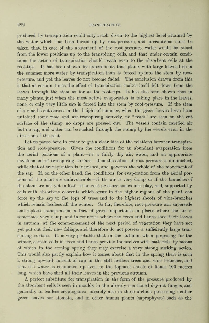 produced by transpiration could only reach down to the highest level attained by the water which has been forced up by root-pressure, and precautions must be taken that, in case of the abatement of the root-pressure, water would be raised from the lower positions up to the transpiring cells, and that under certain condi- tions the action of transpiration should reach even to the absorbent cells at the root-tips. It has been shown by experiments that plants with large leaves lose in the summer more water by transpiration than is forced up into the stem by root- pressure, and yet the leaves do not become faded. The conclusion drawn from this is that at certain times the effect of transpiration makes itself felt down from the leaves through the stem as far as the root-tips. It has also been shown that in many plants, just when the most active evapoi’ation is taking place in the leaves, none, or only very little sap is forced into the stem by root-pressure. If the stem of a vine be cut across in the height of summer, when the green leaves have been unfolded some time and are transpiring actively, no “ tears ” are seen on the cut surface of the stump, no drops are pressed out. The vessels contain rarefied air but no sap, and water can be sucked through the stump by the vessels even in the direction of the root. Let us pause here in order to get a clear idea of the relations between transpira- tion and root-pressure. Given the conditions for an abundant evaporation from the aerial portions of a plant—i.e. a fairly dry air, water, and an appropriate development of transpiring surface—then the action of root-pressure is diminished, while that of transpiration is increased, and governs the whole of the movement of the sap. If, on the other hand, the conditions for evaporation from the aerial por- tions of the plant are unfavourable—if the air is very damp, or if the branches of the plant are not yet in leaf—then root-pressure comes into play, and, supported by cells with absorbent contents which occur in the higher regions of the plant, can force up the sap to the tops of trees and to the highest shoots of vine-branches which remain leafless all the winter. So far, therefore, root-pressure can supersede and replace transpiration, a fact of great importance in places where the air is sometimes very damp, and in countries where the trees and lianes shed their leaves in autumn; at the commencement of the next period of vegetation they have not yet put out their new foliage, and therefore do not possess a sufficiently large tran- spiring surface. It is very probable that in the autumn, when preparing for the winter, certain cells in trees and lianes provide themselves with materials by means of which in the coming spring they may exercise a very strong sucking action. This would also partly explain how it comes about that in the spring there is such a strong upward current of sap in the still leafless trees and vine branches, and that the water is conducted up even to the topmost shoots of lianes 100 metres long, which have shed all their leaves in the previous autumn. A perfect substitute for transpiration in the form of the pressure produced by the absorbent cells is seen in moulds, in the already-mentioned dry-rot fungus, and generally in leafless cryptogams: possibly also in those orchids possessing neither green leaves nor stomata, and in other humus plants (saprophytes) such as the