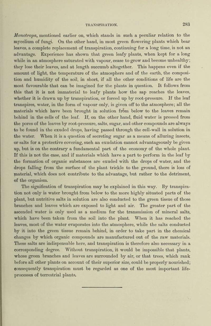 Monotropa, mentioned earlier on, which stands in such a peculiar relation to the mycelium of fungi. On the other hand, in most green flowering plants which bear leaves, a complete replacement of transpiration, continuing for a long time, is not an advantage. Experience has shown that green leafy plants, when kept for a long while in an atmosphere saturated with vapour, cease to grow and become unhealthy; they lose their leaves, and at length succumb altogether. This happens even if the amount of light, the temperature of the atmosphere and of the earth, the composi- tion and humidity of the soil, in short, if all the other conditions of life are the most favourable that can be imagined for the plants in question. It follows from this that it is not immaterial to leafy plants how the sap reaches the leaves, whether it is drawn up by transpiration, or forced up by root-pressure. If the leaf transpires, water, in the form of vapour only, is given off to the atmosphere; all the materials which have been brought in solution fr&m below to the leaves remain behind in the cells of the leaf. If, on the other hand, fluid water is pressed from the pores of the leaves by root-pressure, salts, sugar, and other compounds are always to be found in the exuded drops, having passed through the cell-wall in solution in the water. When it is a question of secreting sugar as a means of alluring insects, or salts for a protective covering, such an exudation cannot advantageously be given up, but is on the contrary a fundamental part of the economy of the whole plant. If this is not the case, and if materials which have a part to perform in the leaf by the formation of organic substances are exuded with the drops of water, and the drops falling from the surface of the plant trickle to the ground, there is loss of material, which does not contribute to the advantage, but rather to the detriment, of the organism. The signification of transpiration may be explained in this way. By transpira- tion not only is water brought from below to the more highly situated parts of the plant, but nutritive salts in solution are also conducted to the green tissue of those branches and leaves which are exposed to light and air. The greater part of the ascended water is only used as a medium for the transmission of mineral salts, which have been taken from the soil into the plant. When it has reached the leaves, most of the water evaporates into the atmosphere, while the salts conducted by it into the green tissue remain behind, in order to take part in the chemical changes by which organic compounds are manufactured out of the raw materials. These salts are indispensable here, and transpiration is therefore also necessary in a corresponding degree. Without transpiration, it would be impossible that plants, whose green branches and leaves are surrounded by air, or that trees, which rank before all other plants on account of their superior size, could be properly nourished; consequently transpiration must be regarded as one of the most important life- processes of terrestrial plants.