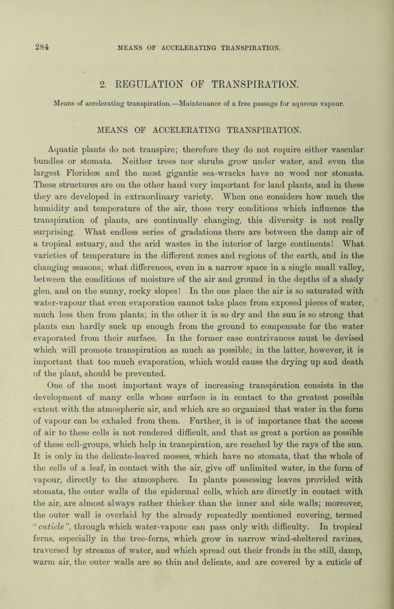 2. REGULATION OF TRANSPIRATION. Means of accelerating transpiration.—Maintenance of a free passage for aqueous vapour. MEANS OF ACCELERATING TRANSPIRATION. Aquatic plants do not transpire; therefore they do not require either vascular bundles or stomata. Neither trees nor shrubs grow under water, and even the largest Floridese and the most gigantic sea-wracks have no wood nor stomata. These structures are on the other hand very important for land plants, and in these they are developed in extraordinary variety. When one considers how much the humidity and temperature of the air, those very conditions which influence the transpiration of plants, are continually changing, this diversity is not really surprising. What endless series of gradations there are between the damp air of a tropical estuary, and the arid wastes in the interior of large continents! What varieties of temperature in the different zones and regions of the earth, and in the changing seasons; what differences, even in a narrow space in a single small valley, between the conditions of moisture of the air and ground in the depths of a shady glen, and on the sunny, rocky slopes! In the one place the air is so saturated with water-vapour that even evaporation cannot take place from exposed pieces of water, much less then from plants; in the other it is so dry and the sun is so strong that plants can hardly suck up enough from the ground to compensate for the water evaporated from their surface. In the former case contrivances must be devised which will promote transpiration as much as possible; in the latter, however, it is important that too much evaporation, which would cause the drying up and death of the plant, should be prevented. One of the most important ways of increasing transpiration consists in the development of many cells whose surface is in contact to the greatest possible extent with the atmospheric air, and which are so organized that water in the form of vapour can be exhaled from them. Further, it is of importance that the access of air to these cells is not rendered difficult, and that as great a portion as possible of these cell-groups, which help in transpiration, are reached by the rays of the sun. It is only in the delicate-leaved mosses, which have no stomata, that the whole of the cells of a leaf, in contact with the air, give off unlimited water, in the form of vapour, directly to the atmosphere. In plants possessing leaves provided with stomata, the outer walls of the epidermal cells, which are directly in contact with the air, are almost always rather thicker than the inner and side walls; moreover, the outer wall is overlaid by the already repeatedly mentioned covering, termed “ cuticle ”, through which water-vapour can pass only with difficulty. In tropical ferns, especially in the tree-ferns, which grow in narrow wind-sheltered ravines, traversed by streams of water, and which spread out their fronds in the still, damp, warm air, the outer walls are so thin and delicate, and are covered by a cuticle of