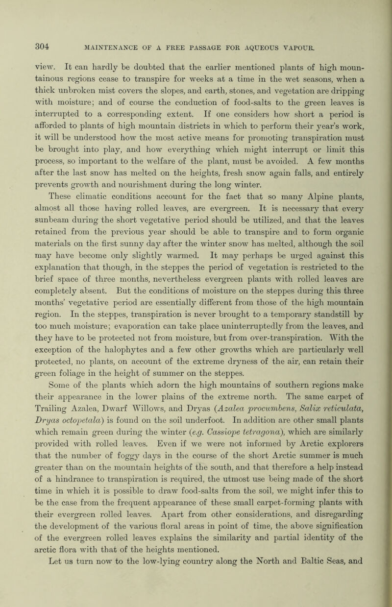view. It can hardly be doubted that the earlier mentioned plants of high moun- tainous regions cease to transpire for weeks at a time in the wet seasons, when a thick unbroken mist covers the slopes, and earth, stones, and vegetation are dripping with moisture; and of course the conduction of food-salts to the green leaves is interrupted to a corresponding extent. If one considers how short a period is afforded to plants of high mountain districts in which to perform their year’s work, it will be understood how the most active means for promoting transpiration must be brought into play, and how everything which might interrupt or limit this process, so important to the welfare of the plant, must be avoided. A few months after the last snow has melted on the heights, fresh snow again falls, and entirely prevents growth and nourishment during the long winter. These climatic conditions account for the fact that so many Alpine plants, almost all those having rolled leaves, are evergreen. It is necessary that every sunbeam during the short vegetative period should be utilized, and that the leaves retained from the previous year should be able to transpire and to form organic materials on the first sunny day after the winter snow has melted, although the soil may have become only slightly warmed. It may perhaps be urged against this explanation that though, in the steppes the period of vegetation is restricted to the brief space of three months, nevertheless evergreen plants with rolled leaves are completely absent. But the conditions of moisture on the steppes during this three months’ vegetative period are essentially different from those of the high mountain region. In the steppes, transpiration is never brought to a temporary standstill by too much moisture; evaporation can take place uninterruptedly from the leaves, and they have to be protected not from moisture, but from over-transpiration. With the exception of the halophytes and a few other growths which are particularly well protected, no plants, on account of the extreme dryness of the air, can retain their green foliage in the height of summer on the steppes. Some of the plants which adorn the high mountains of southern regions make their appearance in the lower plains of the extreme north. The same carpet of Trailing Azalea, Dwarf Willows, and Dryas (Azalea procumbens, Salix reticulata, Dryas octopetala) is found on the soil underfoot. In addition are other small plants which remain green during the winter (e.g. Cassiope tetragona), which are similarly provided with rolled leaves. Even if we were not informed by Arctic explorers that the number of foggy days in the course of the short Arctic summer is much greater than on the mountain heights of the south, and that therefore a help instead of a hindrance to transpiration is required, the utmost use being made of the short time in which it is possible to draw food-salts from the soil, we might infer this to be the case from the frequent appearance of these small carpet-forming plants with their evergreen rolled leaves. Apart from other considerations, and disregarding the development of the various floral areas in point of time, the above signification of the evergreen rolled leaves explains the similarity and partial identity of the arctic flora with that of the heights mentioned. Let us turn now to the low-lying country along the North and Baltic Seas, and
