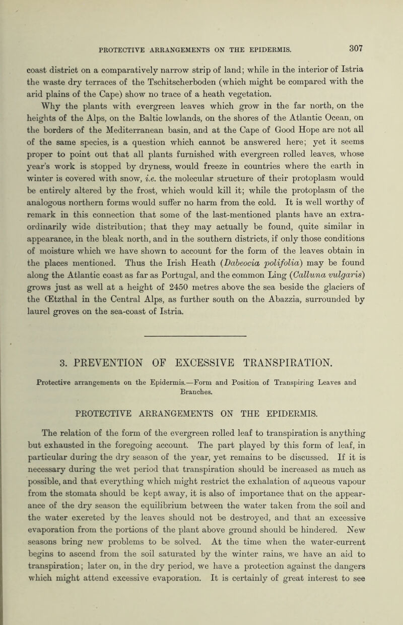 coast district on a comparatively narrow strip of land; while in the interior of Istria the waste dry terraces of the Tschitscherboden (which might be compared with the arid plains of the Cape) show no trace of a heath vegetation. Why the plants with evergreen leaves which grow in the far north, on the heights of the Alps, on the Baltic lowlands, on the shores of the Atlantic Ocean, on the borders of the Mediterranean basin, and at the Cape of Good Hope are not all of the same species, is a question which cannot be answered here; yet it seems proper to point out that all plants furnished with evergreen rolled leaves, whose year’s work is stopped by dryness, would freeze in countries where the earth in winter is covered with snow, i.e. the molecular structure of their protoplasm would be entirely altered by the frost, which would kill it; while the protoplasm of the analogous northern forms would suffer no harm from the cold. It is well worthy of remark in this connection that some of the last-mentioned plants have an extra- ordinarily wide distribution; that they may actually be found, quite similar in appearance, in the bleak north, and in the southern districts, if only those conditions of moisture which we have shown to account for the form of the leaves obtain in the places mentioned. Thus the Irish Heath (Dabeocia polifolia) may be found along the Atlantic coast as far as Portugal, and the common Ling (Galluna vulgaris) grows just as well at a height of 2450 metres above the sea beside the glaciers of the CEtzthal in the Central Alps, as further south on the Abazzia, surrounded by laurel groves on the sea-coast of Istria. 3. PREVENTION OF EXCESSIVE TRANSPIRATION. Protective arrangements on the Epidermis.—Form and Position of Transpiring Leaves and Branches. PROTECTIVE ARRANGEMENTS ON THE EPIDERMIS. The relation of the form of the evergreen rolled leaf to transpiration is anything but exhausted in the foregoing account. The part played by this form of leaf, in particular during the dry season of the year, yet remains to be discussed. If it is necessary during the wet period that transpiration should be increased as much as possible, and that everything which might restrict the exhalation of aqueous vapour from the stomata should be kept away, it is also of importance that on the appear- ance of the dry season the equilibrium between the water taken from the soil and the water excreted by the leaves should not be destroyed, and that an excessive evaporation from the portions of the plant above ground should be hindered. New seasons bring new problems to be solved. At the time when the water-current begins to ascend from the soil saturated by the winter rains, we have an aid to transpiration; later on, in the dry period, we have a protection against the dangers which might attend excessive evaporation. It is certainly of great interest to see
