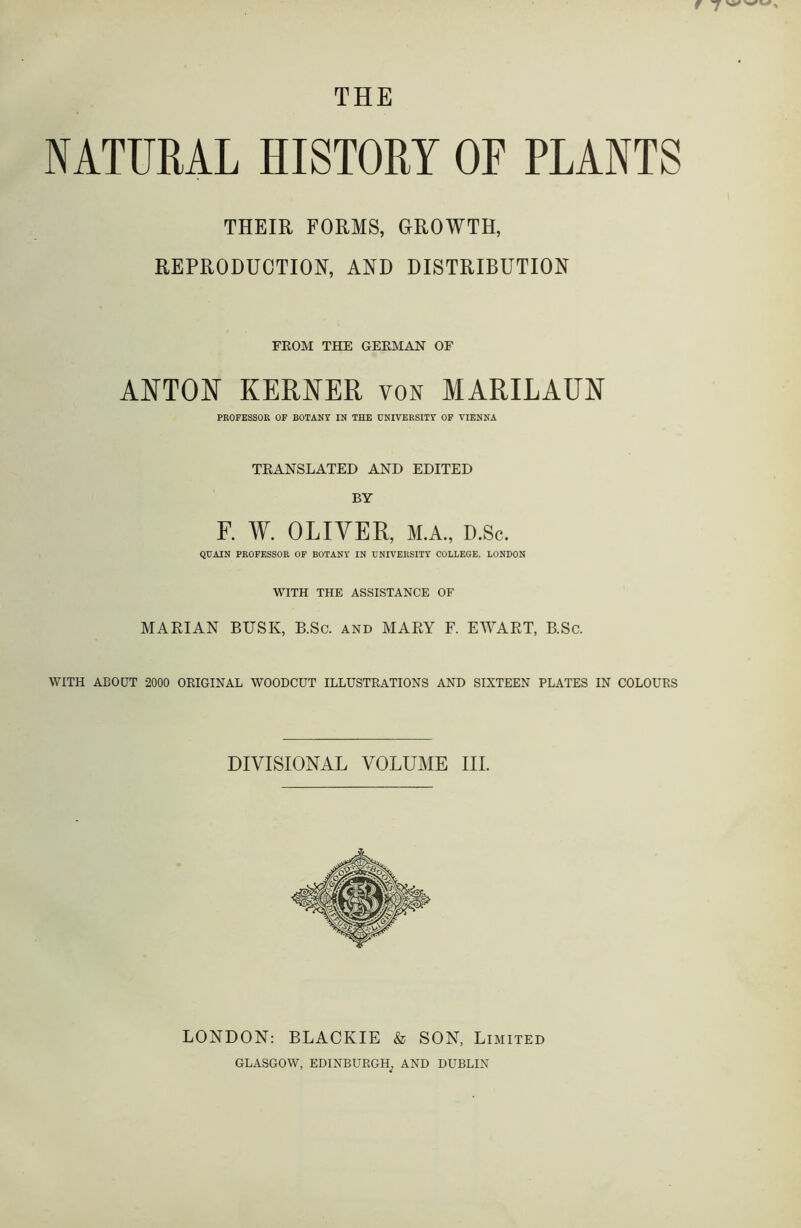 THE NATURAL HISTORY OR PLANTS THEIR FORMS, GROWTH, REPRODUCTION, AND DISTRIBUTION FROM THE GERMAN OF ANTON KERNER VON MARILAUN PROFESSOR OF BOTANY IN THE UNIVERSITY OF VIENNA TRANSLATED AND EDITED BY F. W. OLIVER, M.A., D.Sc. QUAIN PROFESSOR OF BOTANY IN UNIVERSITY COLLEGE, LONDON WITH THE ASSISTANCE OF MARIAN BUSK, B.Sc. and MARY F. EWART, B.Sc. WITH ABOUT 2000 ORIGINAL WOODCUT ILLUSTRATIONS AND SIXTEEN PLATES IN COLOURS DIVISIONAL VOLUME III. LONDON: BLACKIE & SON, Limited GLASGOW, EDINBURGH^ AND DUBLIN