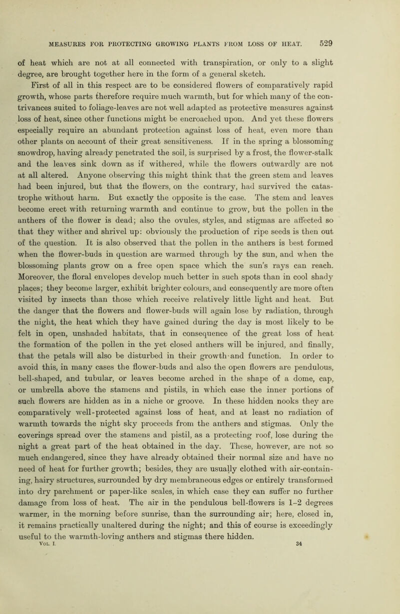 of heat which are not at all connected with transpiration, or only to a slight degree, are brought together here in the form of a general sketch. First of all in this respect are to be considered flowers of comparatively rapid growth, whose parts therefore require much warmth, but for which many of the con- trivances suited to foliage-leaves are not well adapted as protective measures against loss of heat, since other functions might be encroached upon. And yet these flowers especially require an abundant protection against loss of heat, even more than other plants on account of their great sensitiveness. If in the spring a blossoming snowdrop, having already penetrated the soil, is surprised by a frost, the flower-stalk and the leaves sink down as if withered, while the flowers outwardly are not at all altered. Anyone observing this might think that the green stem and leaves had been injured, but that the flowers, on the contrary, had survived the catas- trophe without harm. But exactly the opposite is the case. The stem and leaves become erect with returning warmth and continue to grow, but the pollen in the anthers of the flower is dead; also the ovules, styles, and stigmas are affected so that they wither and shrivel up: obviously the production of ripe seeds is then out of the question. It is also observed that the pollen in the anthers is best formed when the flower-buds in question are warmed through by the sun, and when the blossoming plants grow on a free open space which the sun’s rays can reach. Moreover, the floral envelopes develop much better in such spots than in cool shady places; they become larger, exhibit brighter colours, and consequently are more often visited by insects than those which receive relatively little light and heat. But the danger that the flowers and flower-buds will again lose by radiation, through the night, the heat which they have gained during the day is most likely to be felt in open, unshaded habitats, that in consequence of the great loss of heat the formation of the pollen in the yet closed anthers will be injured, and finally, that the petals will also be disturbed in their growth and function. In order to avoid this, in many cases the flower-buds and also the open flowers are pendulous, bell-shaped, and tubular, or leaves become arched in the shape of a dome, cap, or umbrella above the stamens and pistils, in which case the inner portions of such flowers are hidden as in a niche or groove. In these hidden nooks they are comparatively well-protected against loss of heat, and at least no radiation of warmth towards the night sky proceeds from the anthers and stigmas. Only the coverings spread over the stamens and pistil, as a protecting roof, lose during the night a great part of the heat obtained in the day. These, however, are not so much endangered, since they have already obtained their normal size and have no need of heat for further growth; besides, they are usually clothed with air-contain- ing, hairy structures, surrounded by dry membraneous edges or entirely transformed into dry parchment or paper-like scales, in which case they can suffer no further damage from loss of heat. The air in the pendulous bell-flowers is 1-2 degrees warmer, in the morning before sunrise, than the surrounding air; here, closed in, it remains practically unaltered during the night; and this of course is exceedingly useful to the warmth-loving anthers and stigmas there hidden. 34