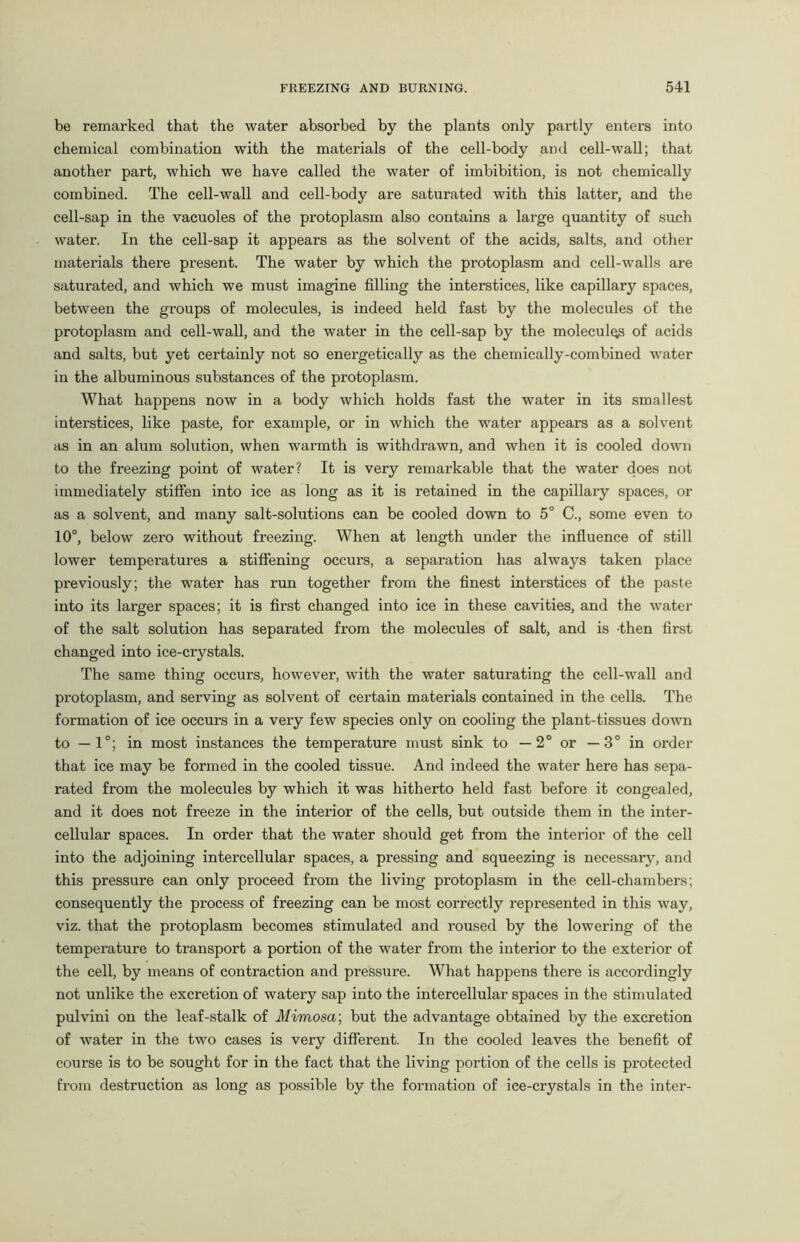 be remarked that the water absorbed by the plants only partly enters into chemical combination with the materials of the cell-body and cell-wall; that another part, which we have called the water of imbibition, is not chemically combined. The cell-wall and cell-body are saturated with this latter, and the cell-sap in the vacuoles of the protoplasm also contains a large quantity of such water. In the cell-sap it appears as the solvent of the acids, salts, and other materials there present. The water by which the protoplasm and cell-walls are saturated, and which we must imagine filling the interstices, like capillary spaces, between the groups of molecules, is indeed held fast by the molecules of the protoplasm and cell-wall, and the water in the cell-sap by the molecules of acids and salts, but yet certainly not so energetically as the chemically-combined water in the albuminous substances of the protoplasm. What happens now in a body which holds fast the water in its smallest interstices, like paste, for example, or in which the water appears as a solvent as in an alum solution, when warmth is withdrawn, and when it is cooled down to the freezing point of water? It is very remarkable that the water does not immediately stiffen into ice as long as it is retained in the capillary spaces, or as a solvent, and many salt-solutions can be cooled down to 5° C., some even to 10°, below zero without freezing. When at length under the influence of still lower temperatures a stiffening occurs, a separation has always taken place previously; the water has run together from the finest interstices of the paste into its larger spaces; it is first changed into ice in these cavities, and the water of the salt solution has separated from the molecules of salt, and is -then first changed into ice-crystals. The same thing occurs, however, with the water saturating the cell-wall and protoplasm, and serving as solvent of certain materials contained in the cells. The formation of ice occurs in a very few species only on cooling the plant-tissues down to —1°; in most instances the temperature must sink to — 2° or —3° in order that ice may be formed in the cooled tissue. And indeed the water here has sepa- rated from the molecules by which it was hitherto held fast before it congealed, and it does not freeze in the interior of the cells, but outside them in the inter- cellular spaces. In order that the water should get from the interior of the cell into the adjoining intercellular spaces, a pressing and squeezing is necessary, and this pressure can only proceed from the living protoplasm in the cell-chambers; consequently the process of freezing can be most correctly represented in this way, viz. that the protoplasm becomes stimulated and roused by the lowering of the temperature to transport a portion of the water from the interior to the exterior of the cell, by means of contraction and pressure. What happens there is accordingly not unlike the excretion of watery sap into the intercellular spaces in the stimulated pulvini on the leaf-stalk of Mimosa', but the advantage obtained by the excretion of water in the two cases is very different. In the cooled leaves the benefit of course is to be sought for in the fact that the living portion of the cells is protected from destruction as long as possible by the formation of ice-crystals in the inter-
