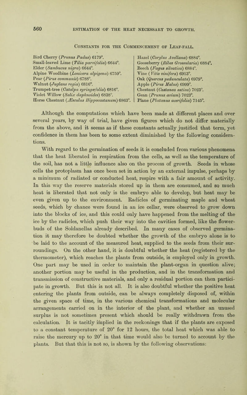 Constants for the Bird Cherry (Prunus Padus) 6179°. Small-leaved Lime ( Tilia parvifolia) 6644°. Elder (Sambucus nigra) 6644°. Alpine Woodbine (Lonicera alpigena) 6759°. Pear (Pirus communis) 6788°. Walnut (Juglans regia) 6816°. Trumpet-tree (Catalpa syringesfolia) 6816°. Violet Willow (Sali.v daphnoides) 6838°. Horae Chestnut (yEsculus Hippocastanum) 61 Commencement of Leaf-fall. Hazel (Corylus Avellana) 6884°. Gooseberry (Ribes Grossularia) 6884°. Beech (Fagus silvatica) 6884°. Vine ( Vitis vinifera) 6913°. Oak (Quercus pedunculata) 6979°. Apple (Pirus Malus) 6999°. Chestnut (Castanea sativa) 7023°. Gean (Prunus avium) 7023°. Plane (Platanus acerifolia) 7145°. Although the computations which have been made at different places and over several years, by way of trial, have given figures which do not differ materially from the above, and it seems as if these constants actually justified that term, yet confidence in them has been to some extent diminished by the following considera- tions. With regard to the germination of seeds it is concluded from various phenomena that the heat liberated in respiration from the cells, as well as the temperature of the soil, has not a little influence also on the process of growth. Seeds in whose cells the protoplasm has once been set in action by an external impulse, perhaps by a minimum of radiated or conducted heat, respire with a fair amount of activity. In this way the reserve materials stored up in them are consumed, and so much heat is liberated that not only is the embryo able to develop, but heat may be even given up to the environment. Radicles of germinating maple and wheat seeds, which by chance were found in an ice cellar, were observed to grow down into the blocks of ice, and this could only have happened from the melting of the ice by the radicles, which push their way into the cavities formed, like the flower- buds of the Soldanellas already described. In many cases of observed germina- tion it may therefore be doubted whether the growth of the embryo alone is to be laid to the account of the measured heat, supplied to the seeds from their sur- roundings. On the other hand, it is doubtful whether the heat (registered by the thermometer), which reaches the plants from outside, is employed only in growth. One part may be used in order to maintain the plant-organ in question alive; another portion may be useful in the production, and in the transformation and transmission of constructive materials, and only a residual portion can then partici- pate in growth. But this is not all. It is also doubtful whether the positive heat entering the plants from outside, can be always completely disposed of, within the given space of time, in the various chemical transformations and molecular arrangements carried on in the interior of the plant, and whether an unused surplus is not sometimes present which should be really withdrawn from the calculation. It is tacitly implied in the reckonings that if the plants are exposed to a constant temperature of 20° for 12 hours, the total heat which was able to raise the mercury up to 20° in that time would also be turned to account by the plants. But that this is not so, is shown by the following observations: