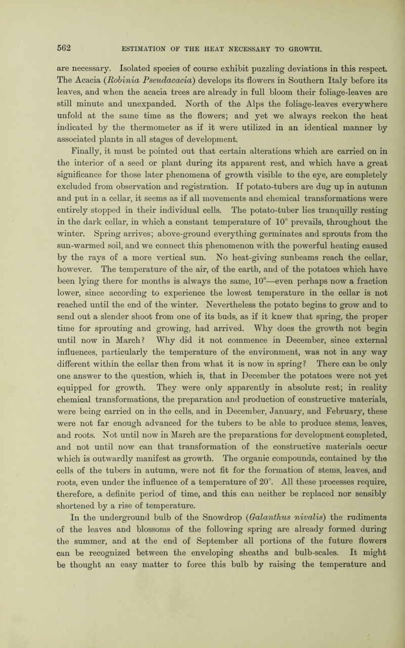 are necessary. Isolated species of course exhibit puzzling deviations in this respect. The Acacia (Robinia Pseudacacia) develops its flowers in Southern Italy before its leaves, and when the acacia trees are already in full bloom their foliage-leaves are still minute and unexpanded. North of the Alps the foliage-leaves everywhere unfold at the same time as the flowers; and yet we always reckon the heat indicated by the thermometer as if it were utilized in an identical manner by associated plants in all stages of development. Finally, it must be pointed out that certain alterations which are carried on in the interior of a seed or plant during its apparent rest, and which have a great significance for those later phenomena of growth visible to the eye, are completely excluded from observation and registration. If potato-tubers are dug up in autumn and put in a cellar, it seems as if all movements and chemical transformations were entirely stopped in their individual cells. The potato-tuber lies tranquilly resting in the dark cellar, in which a constant temperature of 10° prevails, throughout the winter. Spring arrives; above-ground everything germinates and sprouts from the sun-warmed soil, and we connect this phenomenon with the powerful heating caused by the rays of a more vertical sun. No heat-giving sunbeams reach the cellar, however. The temperature of the air, of the earth, and of the potatoes which have been lying there for months is always the same, 10°—even perhaps now a fraction lower, since according to experience the lowest temperature in the cellar is not reached until the end of the winter. Nevertheless the potato begins to grow and to send out a slender shoot from one of its buds, as if it knew that spring, the proper time for sprouting and growing, had arrived. Why does the growth not begin until now in March? Why did it not commence in December, since external influences, particularly the temperature of the environment, was not in any way different within the cellar then from what it is now in spring? There can be only one answer to the question, which is, that in December the potatoes were not yet equipped for growth. They were only apparently in absolute rest; in reality chemical transformations, the preparation and production of constructive materials, were being carried on in the cells, and in December, January, and February, these were not far enough advanced for the tubers to be able to produce stems, leaves, and roots. Not until now in March are the preparations for development completed, and not until now can that transformation of the constructive materials occur which is outwardly manifest as growth. The organic compounds, contained by the cells of the tubers in autumn, were not fit for the formation of stems, leaves, and roots, even under the influence of a temperature of 20°. All these processes require, therefore, a definite pei'iod of time, and this can neither be replaced nor sensibly shortened by a rise of temperature. In the underground bulb of the Snowdrop (Galantlius nivalis) the rudiments of the leaves and blossoms of the following spring are already formed during the summer, and at the end of September all portions of the future flowers can be recognized between the enveloping sheaths and bulb-scales. It might be thought an easy matter to force this bulb by raising the temperature and