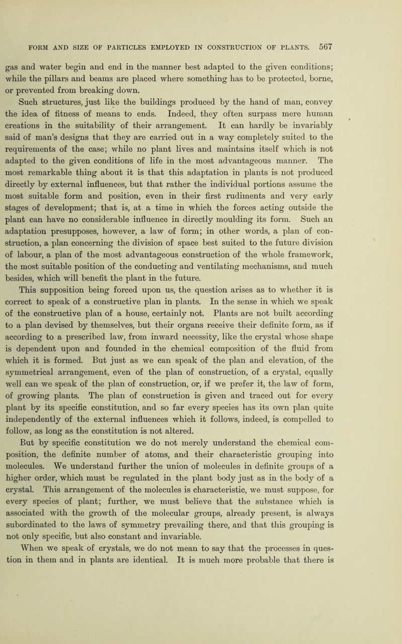 gas and water begin and end in the manner best adapted to the given conditions; while the pillars and beams are placed where something has to be protected, borne, or prevented from breaking down. Such structures, just like the buildings produced by the hand of man, convey the idea of fitness of means to ends. Indeed, they often surpass mere human creations in the suitability of their arrangement. It can hardly be invariably said of man’s designs that they are carried out in a way completely suited to the requirements of the case; while no plant lives and maintains itself which is not adapted to the given conditions of life in the most advantageous manner. The most remarkable thing about it is that this adaptation in plants is not produced directly by external influences, but that rather the individual portions assume the most suitable form and position, even in their first rudiments and very early stages of development; that is, at a time in which the forces acting outside the plant can have no considerable influence in directly moulding its form. Such an adaptation presupposes, however, a law of form; in other words, a plan of con- struction, a plan concerning the division of space best suited to the future division of labour, a plan of the most advantageous construction of the whole framework, the most suitable position of the conducting and ventilating mechanisms, and much besides, which will benefit the plant in the future. This supposition being forced upon us, the question arises as to whether it is correct to speak of a constructive plan in plants. In the sense in which we speak of the constructive plan of a house, certainly not. Plants are not built according to a plan devised by themselves, but their organs receive their definite form, as if according to a prescribed law, from inward necessity, like the crystal whose shape is dependent upon and founded in the chemical composition of the fluid from which it is formed. But just as we can speak of the plan and elevation, of the symmetrical arrangement, even of the plan of construction, of a crystal, equally well can we speak of the plan of construction, or, if we prefer it, the law of form, of growing plants. The plan of construction is given and traced out for every plant by its specific constitution, and so far every species has its own plan quite independently of the external influences which it follows, indeed, is compelled to follow, as long as the constitution is not altered. But by specific constitution we do not merely understand the chemical com- position, the definite number of atoms, and their characteristic grouping into molecules. We understand further the union of molecules in definite groups of a higher order, which must be regulated in the plant body just as in the body of a crystal. This arrangement of the molecules is characteristic, we must suppose, for every species of plant; further, we must believe that the substance which is associated with the growth of the molecular groups, already present, is always subordinated to the laws of symmetry prevailing there, and that this grouping is not only specific, but also constant and invariable. When we speak of crystals, we do not mean to say that the processes in ques- tion in them and in plants are identical. It is much more probable that there is