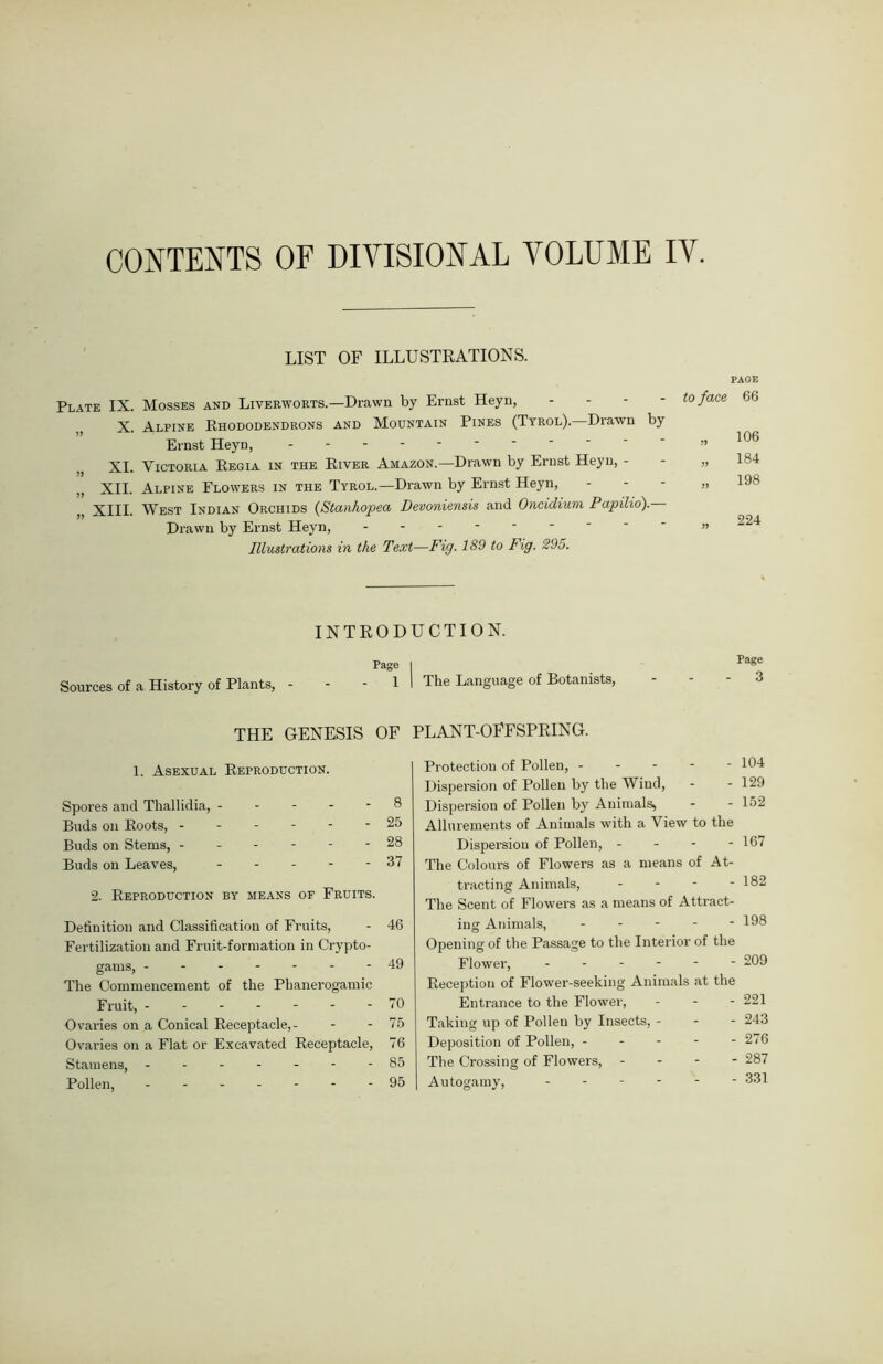 CONTENTS OF DIVISIONAL VOLUME IV. LIST OP ILLUSTRATIONS. Plate IX. Mosses and Liverworts.—Drawn by Ernst Heyn, ,, X. Alpine Rhododendrons and Mountain Pines (Tyrol). Drawn by Ernst Heyn, XI. Victoria Regia in the River Amazon.—Drawn by Ernst Heyn, - XII. Alpine Flowers in the Tyrol.—Drawn by Ernst Heyn, XIII. West Indian Orchids (Stanhopea Devoniensis and Oncidium Papilio). Drawn by Ernst Heyn, Illustrations in the Text—Fig. 189 to Fig. 295. PAGE to face 66 106 184 198 224 INTRODUCTION. Page | Pa«e Sources of a History of Plants, - - - 1 I The Language of Botanists, - - - 3 THE GENESIS OF PLANT-OFFSPRING. 1. Asexual Reproduction. Spores and Thallidia, ----- 8 Buds on Roots, ------ 25 Buds on Stems, ------ 28 Buds on Leaves, ----- 37 2. Reproduction by means of Fruits. Definition and Classification of Fruits, - 46 Fertilization and Fruit-formation in Crypto- gams, -------49 The Commencement of the Phanerogamic Fruit, 70 Ovaries on a Conical Receptacle,- - - 75 Ovaries on a Flat or Excavated Receptacle, 76 Stamens, - -- -- --85 Pollen, 95 Protection of Pollen, ----- 104 Dispersion of Pollen by the Wind, - - 129 Dispersion of Pollen by Animals^ - - 152 Allurements of Animals with a View to the Dispersion of Pollen, - 167 The Colours of Flowers as a means of At- tracting Animals, - - - - 182 The Scent of Flowers as a means of Attract- ing Animals, - Opening of the Passage to the Interior of the Flower, ------ 209 Reception of Flower-seeking Animals at the Entrance to the Flower, - 221 Taking up of Pollen by Insects, - - - 243 Deposition of Pollen, - - - - - 276 The Crossing of Flowers, - - - - 287 Autogamy, ------ 331