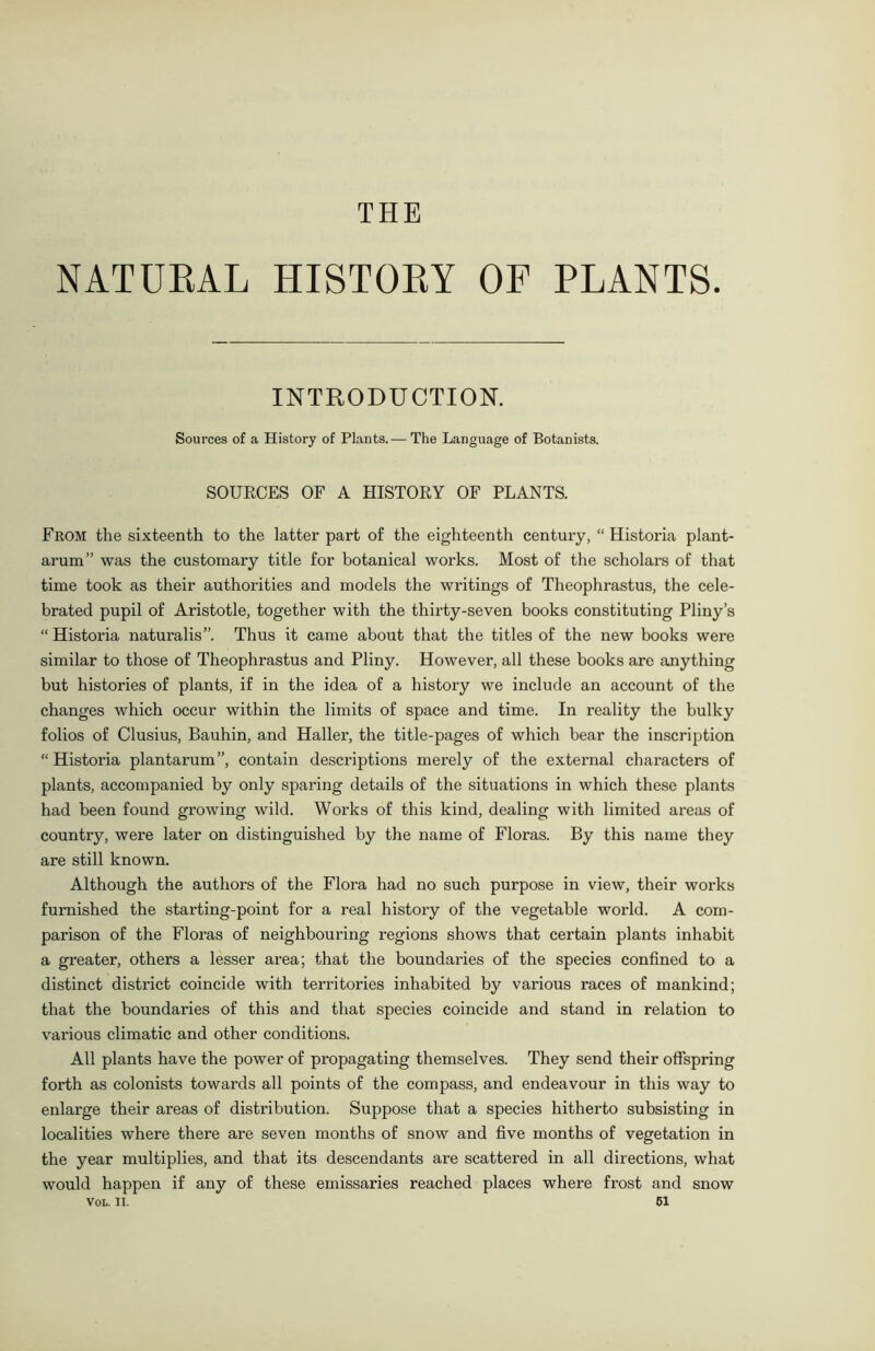 NATUEAL HISTOEY OF PLANTS. INTRODUCTION. Sources of a History of Plants.— The Language of Botanists. SOURCES OF A HISTORY OF PLANTS. From the sixteenth to the latter part of the eighteenth century, “ Historia plant- arum” was the customary title for botanical works. Most of the scholars of that time took as their authorities and models the writings of Theophrastus, the cele- brated pupil of Aristotle, together with the thirty-seven books constituting Pliny’s “Historia naturalis”. Thus it came about that the titles of the new books were similar to those of Theophrastus and Pliny. However, all these books are anything but histories of plants, if in the idea of a history we include an account of the changes which occur within the limits of space and time. In reality the bulky folios of Clusius, Bauhin, and Haller, the title-pages of which bear the inscription “ Historia plantarum”, contain descriptions merely of the external characters of plants, accompanied by only sparing details of the situations in which these plants had been found growing wild. Works of this kind, dealing with limited areas of country, were later on distinguished by the name of Floras. By this name they are still known. Although the authors of the Flora had no such purpose in view, their works furnished the starting-point for a real history of the vegetable world. A com- parison of the Floras of neighbouring regions shows that certain plants inhabit a greater, others a lesser area; that the boundaries of the species confined to a distinct district coincide with territories inhabited by various races of mankind; that the boundaries of this and that species coincide and stand in relation to various climatic and other conditions. All plants have the power of propagating themselves. They send their offspring forth as colonists towards all points of the compass, and endeavour in this way to enlarge their areas of distribution. Suppose that a species hitherto subsisting in localities where there are seven months of snow and five months of vegetation in the year multiplies, and that its descendants are scattered in all directions, what would happen if any of these emissaries reached places where frost and snow