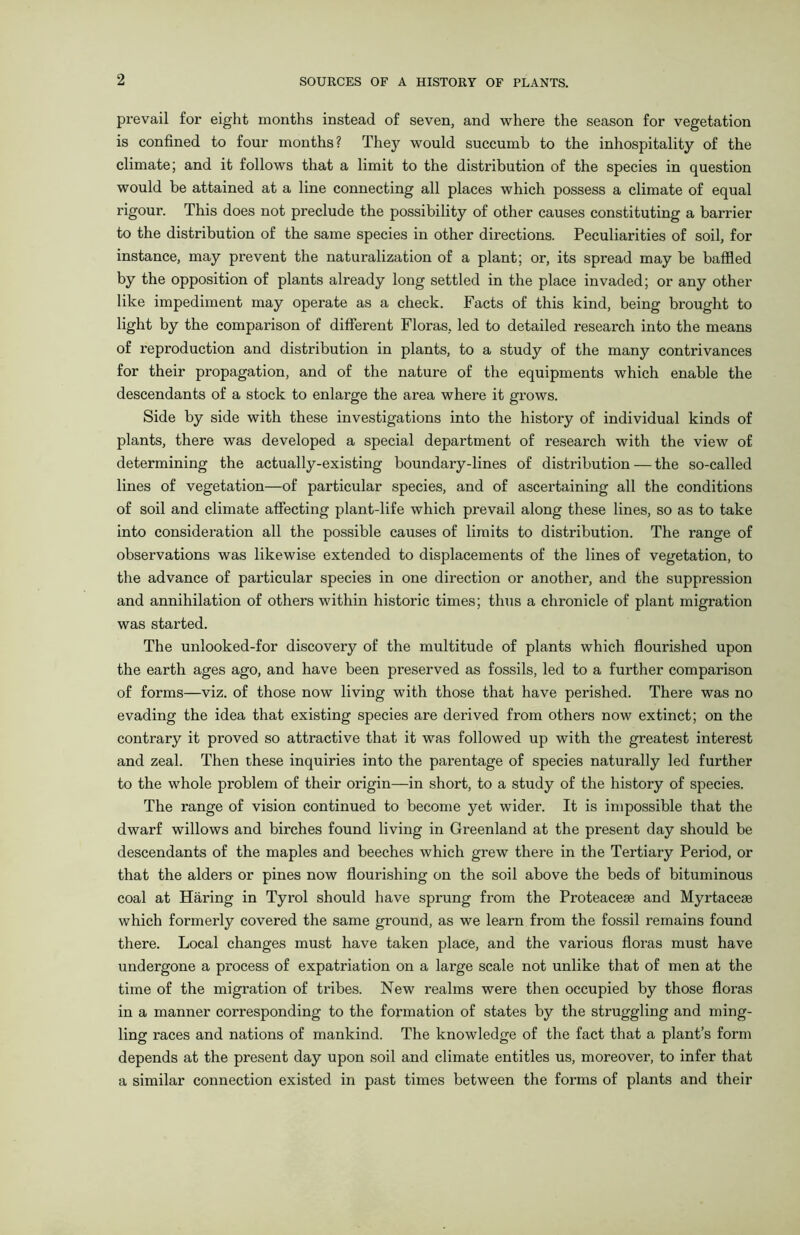 prevail for eight months instead of seven, and where the season for vegetation is confined to four months? The}^ would succumb to the inhospitality of the climate; and it follows that a limit to the distribution of the species in question would be attained at a line connecting all places which possess a climate of equal rigour. This does not preclude the possibility of other causes constituting a barrier to the distribution of the same species in other directions. Peculiarities of soil, for instance, may prevent the naturalization of a plant; or, its spread may be baffled by the opposition of plants already long settled in the place invaded; or any other like impediment may operate as a check. Facts of this kind, being brought to light by the comparison of different Floras, led to detailed research into the means of reproduction and distribution in plants, to a study of the many contrivances for their propagation, and of the nature of the equipments which enable the descendants of a stock to enlarge the area where it grows. Side by side with these investigations into the history of individual kinds of plants, there was developed a special department of research with the view of determining the actually-existing boundary-lines of distribution — the so-called lines of vegetation—of particular species, and of ascertaining all the conditions of soil and climate affecting plant-life which prevail along these lines, so as to take into consideration all the possible causes of limits to distribution. The range of observations was likewise extended to displacements of the lines of vegetation, to the advance of particular species in one direction or another, and the suppression and annihilation of others within historic times; thus a chronicle of plant migration was started. The unlooked-for discovery of the multitude of plants which flourished upon the earth ages ago, and have been preserved as fossils, led to a further comparison of forms—viz. of those now living with those that have perished. There was no evading the idea that existing species are derived from others now extinct; on the contrary it proved so attractive that it was followed up with the greatest interest and zeal. Then these inquiries into the parentage of species naturally led further to the whole problem of their origin—in short, to a study of the history of species. The range of vision continued to become yet wider. It is impossible that the dwarf willows and birches found living in Greenland at the present day should be descendants of the maples and beeches which grew there in the Tertiary Period, or that the alders or pines now flourishing on the soil above the beds of bituminous coal at Haring in Tyrol should have sprung from the Proteacese and Myrtacem which formerly covered the same ground, as we learn from the fossil remains found there. Local changes must have taken place, and the various floras must have undergone a process of expatriation on a large scale not unlike that of men at the time of the migration of tribes. New realms were then occupied by those floras in a manner corresponding to the formation of states by the struggling and ming- ling races and nations of mankind. The knowledge of the fact that a plant’s form depends at the present day upon soil and climate entitles us, moreover, to infer that a similar connection existed in past times between the forms of plants and their