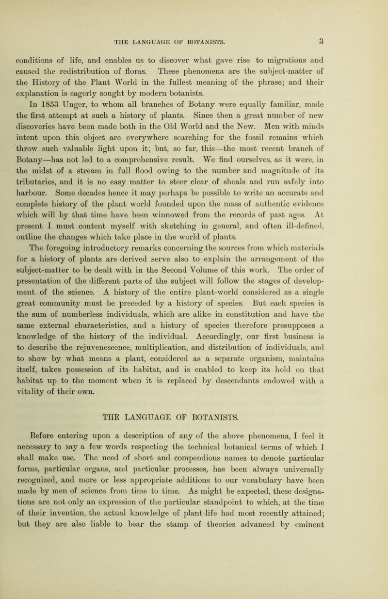 conditions of life, and enables us to discover what gave rise to migrations and caused the redistribution of floras. These phenomena are the subject-matter of the History of the Plant World in the fullest meaning of the phrase; and their explanation is eagerly sought by modern botanists. In 1853 Unger, to whom all branches of Botany were equally familiar, made the first attempt at such a history of plants. Since then a great number of new discoveries have been made both in the Old World and the New. Men with minds intent upon this object are everywhere searching for the fossil remains which throw such valuable light upon it; but, so far, this—the most recent branch of Botany—has not led to a comprehensive result. We find ourselves, as it were, in the midst of a stream in full flood owing to the number and magnitude of its tributaries, and it is no easy matter to steer clear of shoals and run safely into harbour. Some decades hence it may perhaps be possible to write an accurate and complete history of the plant world founded upon the mass of authentic evidence which will by that time have been winnowed from the records of past ages. At present I must content myself with sketching in general, and often ill-defined, outline the changes which take place in the world of plants. The foregoing introductory remarks concerning the sources from which materials for a history of plants are derived serve also to explain the arrangement of the subject-matter to be dealt with in the Second Volume of this work. The order of presentation of the different parts of the subject will follow the stages of develop- ment of the science. A history of the entire plant-world considered as a single great community must be preceded by a history of species. But each species is the sum of numberless individuals, which are alike in constitution and have the same external characteristics, and a history of species therefore presupposes a knowledge of the history of the individual. Accordingly, our first business is to describe the rejuvenescence, multiplication, and distribution of individuals, and to show by what means a plant, considered as a separate organism, maintains itself, takes possession of its habitat, and is enabled to keep its hold on that habitat up to the moment when it is replaced by descendants endowed with a vitality of their own. THE LANGUAGE OF BOTANISTS. Before entering upon a description of any of the above phenomena, I feel it necessary to say a few words respecting the technical botanical terms of which I shall make use. The need of short and compendious names to denote particular forms, particular organs, and particular processes, has been always universally recognized, and more or less appropriate additions to our vocabulary have been made by men of science from time to time. As might be expected, these designa- tions are not only an expression of the particular standpoint to which, at the time of their invention, the actual knowledge of plant-life had most recently attained; but they are also liable to bear the stamp of theories advanced by eminent