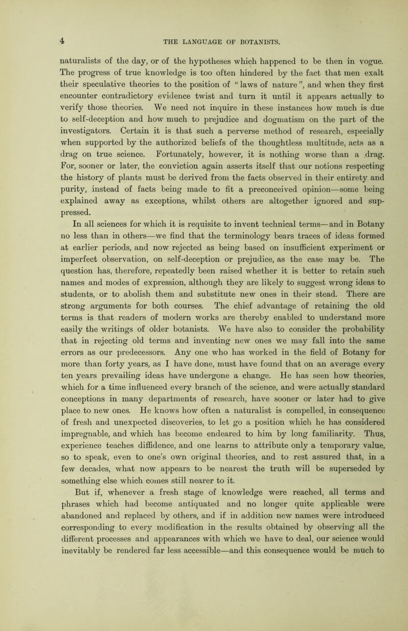 naturalists of the day, or of the hypotheses which happened to be then in vogue. The progress of true knowledge is too often hindered by the fact that men exalt their speculative theories to the position of “ laws of nature ”, and when they first encounter contradictory evidence twist and turn it until it appears actually to verify those theories. We need not inquire in these instances how much is due to self-deception and how much to prejudice and dogmatism on the part of the investigators. Certain it is that such a perverse method of research, especially when supported by the authorized beliefs of the thoughtless multitude, acts as a drag on true science. Fortunately, however, it is nothing worse than a drag. For, sooner or later, the conviction again asserts itself that our notions respecting the history of plants must be derived from the facts observed in their entirety and purity, instead of facts being made to fit a preconceived opinion—some being explained away as exceptions, whilst others are altogether ignored and sup- pressed. In all sciences for which it is requisite to invent technical terms—and in Botany no less than in others—we find that the terminology bears traces of ideas formed at earlier periods, and now rejected as being based on insufficient experiment or imperfect observation, on self-deception or prejudice, as the case may be. The question has, therefore, repeatedly been raised whether it is better to retain such names and modes of expression, although they are likely to suggest wrong ideas to students, or to abolish them and substitute new ones in their stead. There are strong arguments for both courses. The chief advantage of retaining the old terms is that readers of modern works are thereby enabled to understand more easily the writings of older botanists. We have also to consider the probability that in rejecting old terms and inventing new ones we may fall into the same errors as our predecessors. Any one who has worked in the field of Botany for more than forty years, as I have done, must have found that on an average every ten years prevailing ideas have undergone a change. He has seen how theories, which for a time influenced every branch of the science, and were actually standard conceptions in many departments of research, have sooner or later had to give place to new ones. He knows how often a naturalist is compelled, in consequence of fresh and unexpected discoveries, to let go a position which he has considered impregnable, and which has become endeared to him by long familiarity. Thus, experience teaches diffidence, and one learns to attribute only a temporary value, so to speak, even to one’s own original theories, and to rest assured that, in a few decades, what now appeal's to be nearest the truth will be superseded by something else which comes still nearer to it. But if, whenever a fresh stage of knowledge were reached, all terms and phrases which had become antiquated and no longer quite applicable were abandoned and replaced by others, and if in addition new names were introduced corresponding to every modification in the results obtained by observing all the different processes and appearances with which we have to deal, our science would inevitably be rendered far less accessible—and this consequence would be much to