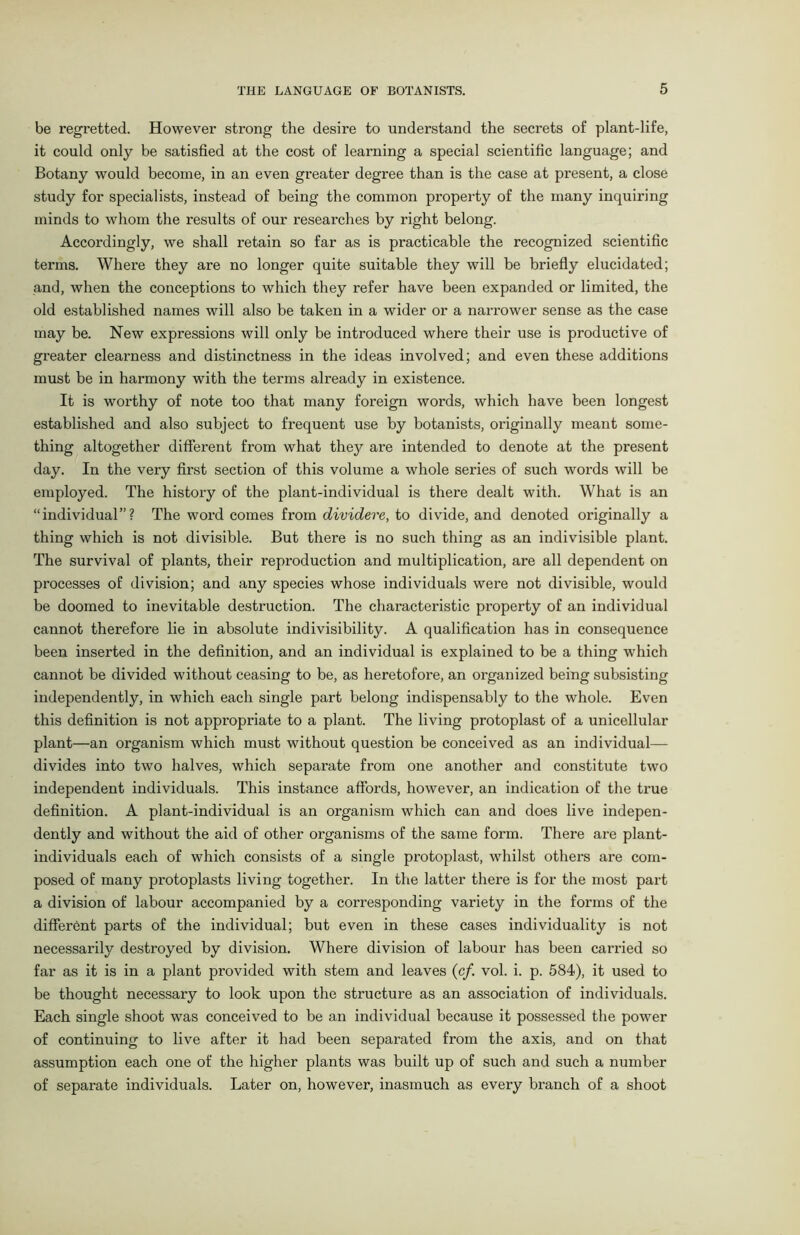 be regretted. However strong the desire to understand the secrets of plant-life, it could only be satisfied at the cost of learning a special scientific language; and Botany would become, in an even greater degree than is the case at present, a close study for specialists, instead of being the common property of the many inquiring minds to whom the results of our researches by right belong. Accordingly, we shall retain so far as is practicable the recognized scientific terms. Where they are no longer quite suitable they will be briefly elucidated; and, when the conceptions to which they refer have been expanded or limited, the old established names will also be taken in a wider or a narrower sense as the case may be. New expressions will only be introduced where their use is productive of greater clearness and distinctness in the ideas involved; and even these additions must be in harmony with the terms already in existence. It is worthy of note too that many foreign words, which have been longest established and also subject to frequent use by botanists, originally meant some- thing altogether different from what they are intended to denote at the present day. In the very first section of this volume a whole series of such words will be employed. The history of the plant-individual is there dealt with. What is an “individual”? The word comes from dividere, to divide, and denoted originally a thing which is not divisible. But there is no such thing as an indivisible plant. The survival of plants, their reproduction and multiplication, are all dependent on processes of division; and any species whose individuals were not divisible, would be doomed to inevitable destruction. The characteristic property of an individual cannot therefore lie in absolute indivisibility. A qualification has in consequence been inserted in the definition, and an individual is explained to be a thing which cannot be divided without ceasing to be, as heretofore, an organized being subsisting independently, in which each single part belong indispensably to the whole. Even this definition is not appropriate to a plant. The living protoplast of a unicellular plant—an organism which must without question be conceived as an individual— divides into two halves, which separate from one another and constitute two independent individuals. This instance affords, however, an indication of the true definition. A plant-individual is an organism which can and does live indepen- dently and without the aid of other organisms of the same form. There are plant- individuals each of which consists of a single protoplast, whilst others are com- posed of many protoplasts living together. In the latter there is for the most part a division of labour accompanied by a corresponding variety in the forms of the different parts of the individual; but even in these cases individuality is not necessarily destroyed by division. Where division of labour has been carried so far as it is in a plant provided with stem and leaves (cf. vol. i. p. 584), it used to be thought necessary to look upon the structure as an association of individuals. Each single shoot was conceived to be an individual because it possessed the power of continuing to live after it had been separated from the axis, and on that assumption each one of the higher plants was built up of such and such a number of separate individuals. Later on, however, inasmuch as every branch of a shoot