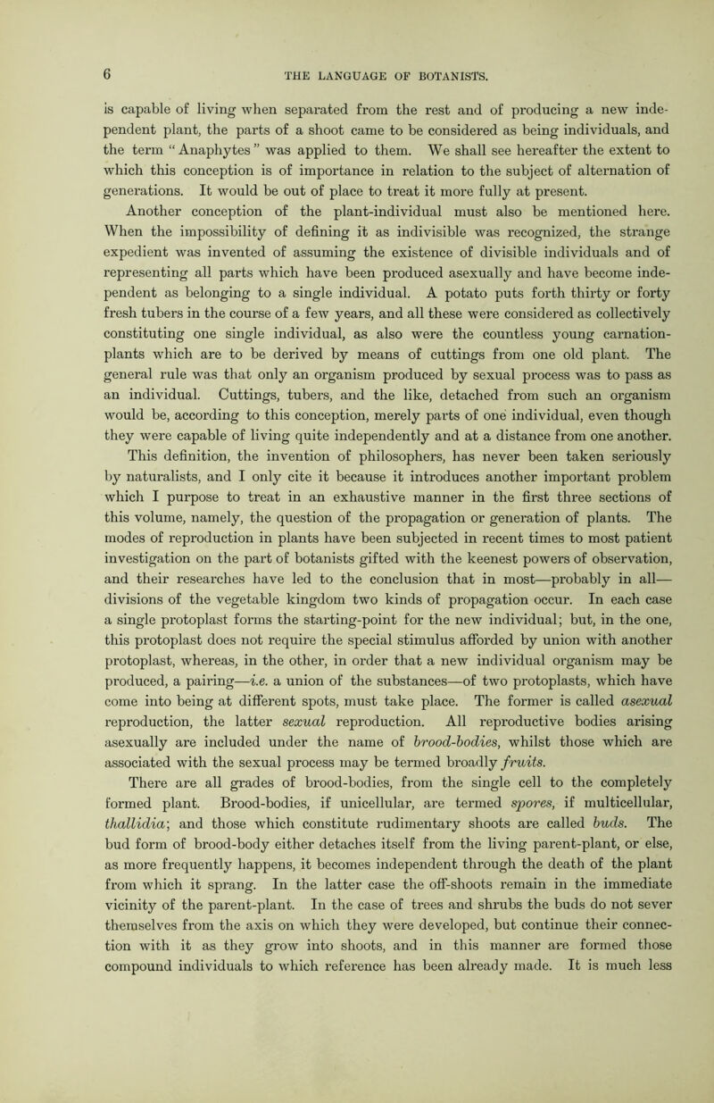 is capable of living when separated from the rest and of producing a new inde- pendent plant, the parts of a shoot came to be considered as being individuals, and the term “Anaphytes” was applied to them. We shall see hereafter the extent to which this conception is of importance in relation to the subject of alternation of genei’ations. It would be out of place to treat it more fully at present. Another conception of the plant-individual must also be mentioned here. When the impossibility of defining it as indivisible was recognized, the strange expedient was invented of assuming the existence of divisible individuals and of representing all parts which have been produced asexually and have become inde- pendent as belonging to a single individual. A potato puts forth thirty or forty fresh tubers in the course of a few years, and all these were considered as collectively constituting one single individual, as also were the countless young carnation- plants which are to be derived by means of cuttings from one old plant. The general rule was that only an organism produced by sexual process was to pass as an individual. Cuttings, tubers, and the like, detached from such an organism would be, according to this conception, merely parts of one individual, even though they were capable of living quite independently and at a distance from one another. This definition, the invention of philosophers, has never been taken seriously by naturalists, and I only cite it because it introduces another important problem which I purpose to treat in an exhaustive manner in the first three sections of this volume, namely, the question of the propagation or generation of plants. The modes of reproduction in plants have been subjected in recent times to most patient investigation on the part of botanists gifted with the keenest powers of observation, and their researches have led to the conclusion that in most—probably in all— divisions of the vegetable kingdom two kinds of propagation occur. In each case a single protoplast forms the starting-point for the new individual; but, in the one, this protoplast does not require the special stimulus afforded by union with another protoplast, whereas, in the other, in order that a new individual organism may be produced, a pairing—i.e. a union of the substances—of two protoplasts, which have come into being at different spots, must take place. The former is called asexual reproduction, the latter sexual reproduction. All reproductive bodies arising asexually are included under the name of brood-bodies, whilst those which are associated with the sexual process may be termed broadly fruits. There are all grades of brood-bodies, from the single cell to the completely formed plant. Brood-bodies, if unicellular, are termed spores, if multicellular, thallidia\ and those which constitute rudimentary shoots are called buds. The bud form of brood-body either detaches itself from the living parent-plant, or else, as more frequently happens, it becomes independent through the death of the plant from which it sprang. In the latter case the off-shoots remain in the immediate vicinity of the parent-plant. In the case of trees and shrubs the buds do not sever themselves from the axis on which they were developed, but continue their connec- tion with it as they grow into shoots, and in this manner are formed those compound individuals to which reference has been already made. It is much less