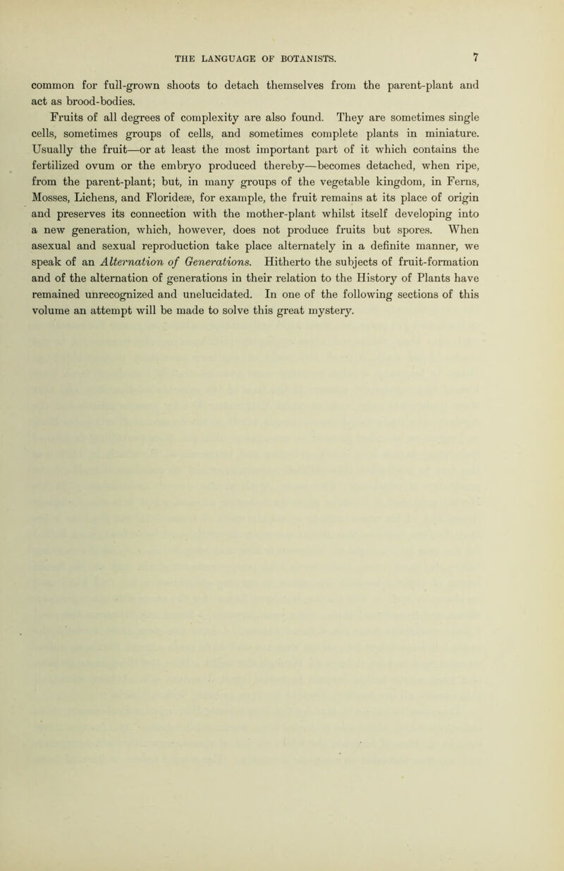 common for full-grown shoots to detach themselves from the parent-plant and act as brood-bodies. Fruits of all degrees of complexity are also found. They are sometimes single cells, sometimes groups of cells, and sometimes complete plants in miniature. Usually the fruit—or at least the most important part of it which contains the fertilized ovum or the embryo produced thereby—becomes detached, when ripe, from the parent-plant; but, in many groups of the vegetable kingdom, in Ferns, Mosses, Lichens, and Florideie, for example, the fruit remains at its place of origin and preserves its connection with the mother-plant whilst itself developing into a new generation, which, however, does not produce fruits but spores. When asexual and sexual reproduction take place alternately in a definite manner, we speak of an Alternation of Generations. Hitherto the subjects of fruit-formation and of the alternation of generations in their relation to the History of Plants have remained unrecognized and unelucidated. In one of the following sections of this volume an attempt will be made to solve this great mystery.