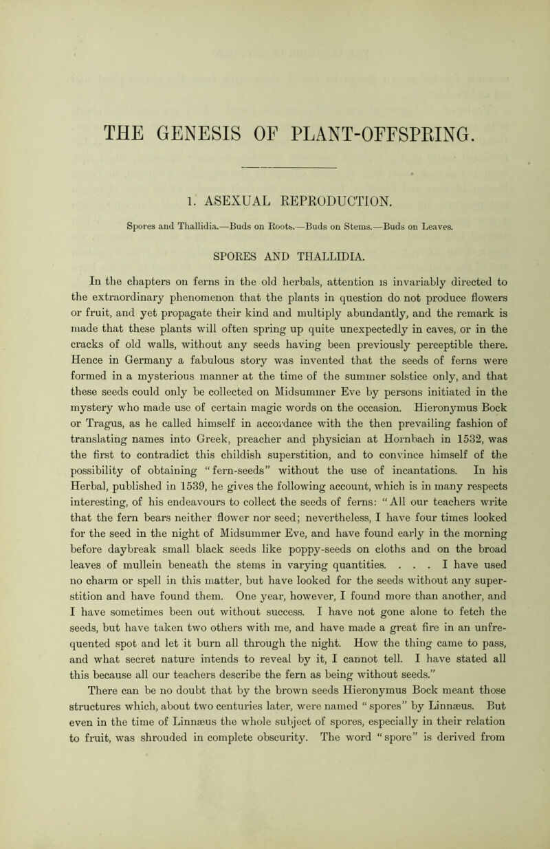 THE GENESIS OF PLANT-OFFSPRING. 1. ASEXUAL REPRODUCTION. Spores and Thallidia.—Buds on Roots.—Buds on Stems.—Buds on Leaves. SPORES AND THALLIDIA. In the chapters on ferns in the old herbals, attention is invariably directed to the extraordinary phenomenon that the plants in question do not produce flowers or fruit, and yet propagate their kind and multiply abundantly, and the remark is made that these plants will often spring up quite unexpectedly in caves, or in the cracks of old walls, without any seeds having been previously perceptible there. Hence in Germany a fabulous story was invented that the seeds of ferns were formed in a mysterious manner at the time of the summer solstice only, and that these seeds could only be collected on Midsummer Eve by persons initiated in the mystery who made use of certain magic words on the occasion. Hieronymus Bock or Tragus, as he called himself in accordance with the then prevailing fashion of translating names into Greek, preacher and physician at Hornbach in 1532, was the first to contradict this childish superstition, and to convince himself of the possibility of obtaining “fern-seeds” without the use of incantations. In his Herbal, published in 1539, he gives the following account, which is in many respects interesting, of his endeavours to collect the seeds of ferns: “All our teachers write that the fern bears neither flower nor seed; nevertheless, I have four times looked for the seed in the night of Midsummer Eve, and have found early in the morning before daybreak small black seeds like poppy-seeds on cloths and on the broad leaves of mullein beneath the stems in varying quantities. ... I have used no charm or spell in this matter, but have looked for the seeds without any super- stition and have found them. One year, however, I found more than another, and I have sometimes been out without success. I have not gone alone to fetch the seeds, but have taken two others with me, and have made a great fire in an unfre- quented spot and let it burn all through the night. How the thing came to pass, and what secret nature intends to reveal by it, I cannot tell. I have stated all this because all our teachers describe the fern as being without seeds.” There can be no doubt that by the brown seeds Hieronymus Bock meant those structures which, about two centuries later, were named “spores” by Linnaeus. But even in the time of Linnaeus the whole subject of spores, especially in their relation to fruit, was shrouded in complete obscurity. The word “spore” is derived from