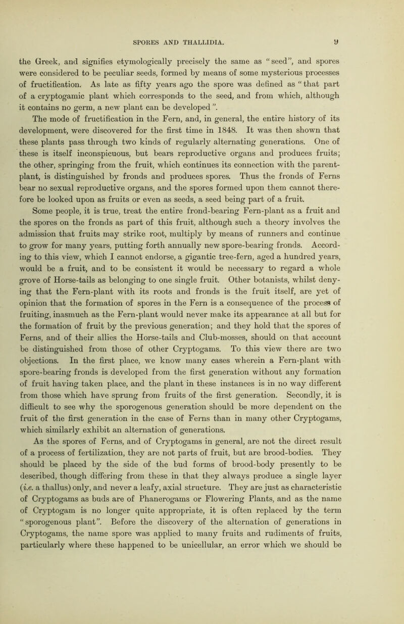 the Greek, and signifies etymologically precisely the same as “seed”, and spores were considered to be peculiar seeds, formed by means of some mysterious processes of fructification. As late as fifty years ago the spore was defined as “ that part of a cryptogamic plant which corresponds to the seed, and from which, although it contains no germ, a new plant can be developed The mode of fructification in the Fern, and, in general, the entire history of its development, were discovered for the first time in 1848. It was then shown that these plants pass through two kinds of regularly alternating generations. One of these is itself inconspicuous, but bears reproductive organs and produces fruits; the other, springing fx-om the fruit, which continues its connection with the parent- plant, is distinguished by fronds and produces spores. Thus the fronds of Ferns bear no sexual reproductive organs, and the spores formed upon them cannot there- fore be looked upon as fruits or even as seeds, a seed being part of a fruit. Some people, it is true, treat the entire frond-bearing Fern-plant as a fruit and the spores on the fronds as part of this fruit, although such a theory involves the admission that fruits may strike root, multiply by means of runners and continue to grow for many years, putting forth annually new spore-bearing fronds. Accord- ing to this view, which I cannot endorse, a gigantic tree-fern, aged a hundred years, would be a fruit, and to be consistent it would be necessary to regard a whole grove of Horse-tails as belonging to one single fruit. Other botanists, whilst deny- ing that the Fern-plant with its roots and fronds is the fruit itself, are yet of opinion that the formation of spores in the Fern is a consequence of the process of fi-uiting, inasmuch as the Fern-plant would never make its appearance at all but for the formation of fruit by the previous generation; and they hold that the spores of Ferns, and of their allies the Horse-tails and Club-mosses, should on that account be distinguished from those of other Cryptogams. To this view there are two objections. In the first place, we know many cases wherein a Fern-plant with spore-bearing fronds is developed from the first generation without any formation of fruit having taken place, and the plant in these instances is in no way different from those which have sprung from fruits of the first generation. Secondly, it is difficult to see why the sporogenous generation should be more dependent on the fruit of the first generation in the case of Ferns than in many other Cryptogams, which similarly exhibit an alternation of generations. As the spores of Ferns, and of Cryptogams in general, are not the direct result of a process of fertilization, they are not parts of fruit, but are brood-bodies. They should be placed by the side of the bud forms of brood-body presently to be described, though differing from these in that they always produce a single layer (i.e. a thallus) only, and never a leafy, axial structure. They are just as characteristic of Cryptogams as buds are of Phanerogams or Flowering Plants, and as the name of Cryptogam is no longer quite appropriate, it is often replaced by the term “sporogenous plant”. Before the discovery of the alternation of generations in Cryptogams, the name spore was applied to many fruits and rudiments of fruits, particularly where these happened to be unicellular, an error which we should be