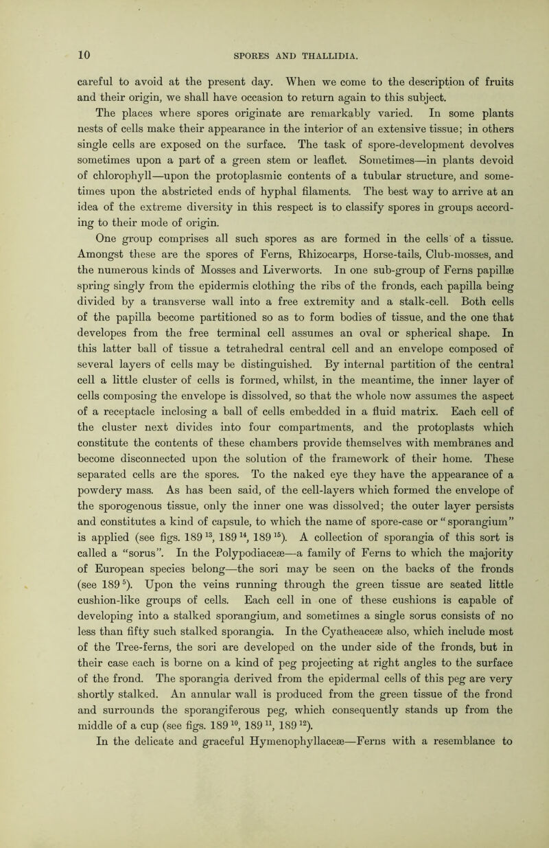 careful to avoid at the present day. When we come to the description of fruits and their origin, we shall have occasion to return again to this subject. The places where spores originate are remarkably varied. In some plants nests of cells make their appearance in the interior of an extensive tissue; in others single cells are exposed on the surface. The task of spore-development devolves sometimes upon a part of a green stem or leaflet. Sometimes—in plants devoid of chlorophyll—upon the protoplasmic contents of a tubular structure, and some- times upon the abstricted ends of hyphal filaments. The best way to arrive at an idea of the extreme diversity in this respect is to classify spores in groups accord- ing to their mode of origin. One group comprises all such spores as are formed in the cells' of a tissue. Amongst these are the spores of Ferns, Rhizocarps, Horse-tails, Club-mosses, and the numerous kinds of Mosses and Liverworts. In one sub-group of Ferns papillae spring singly from the epidermis clothing the ribs of the fronds, each papilla being divided by a transverse wall into a free extremity and a stalk-cell. Both cells of the papilla become partitioned so as to form bodies of tissue, and the one that developes from the free terminal cell assumes an oval or spherical shape. In this latter ball of tissue a tetrahedral central cell and an envelope composed of several layers of cells may be distinguished. By internal partition of the central cell a little cluster of cells is formed, whilst, in the meantime, the inner layer of cells composing the envelope is dissolved, so that the whole now assumes the aspect of a receptacle inclosing a ball of cells embedded in a fluid matrix. Each cell of the cluster next divides into four compartments, and the protoplasts which constitute the contents of these chambers provide themselves with membranes and become disconnected upon the solution of the framework of their home. These separated cells are the spores. To the naked eye they have the appearance of a powdery mass. As has been said, of the cell-layers which formed the envelope of the sporogenous tissue, only the inner one was dissolved; the outer layer persists and constitutes a kind of capsule, to which the name of spore-case or “ sporangium” is applied (see figs. 189 13, 189 14, 189 15). A collection of sporangia of this sort is called a “sorus”. In the Polypodiaceae—a family of Ferns to which the majority of European species belong—the sori may be seen on the backs of the fronds (see 1895). Upon the veins running through the green tissue are seated little cushion-lilce groups of cells. Each cell in one of these cushions is capable of developing into a stalked sporangium, and sometimes a single sorus consists of no less than fifty such stalked sporangia. In the Cyatheaceae also, which include most of the Tree-ferns, the sori are developed on the under side of the fronds, but in their case each is borne on a kind of peg projecting at right angles to the surface of the frond. The sporangia derived from the epidermal cells of this peg are very shortly stalked. An annular wall is produced from the green tissue of the frond and surrounds the sporangiferous peg, which consequently stands up from the middle of a cup (see figs. 189 10, 189 n, 18912). In the delicate and graceful Hymenophyllaceae—Ferns with a resemblance to