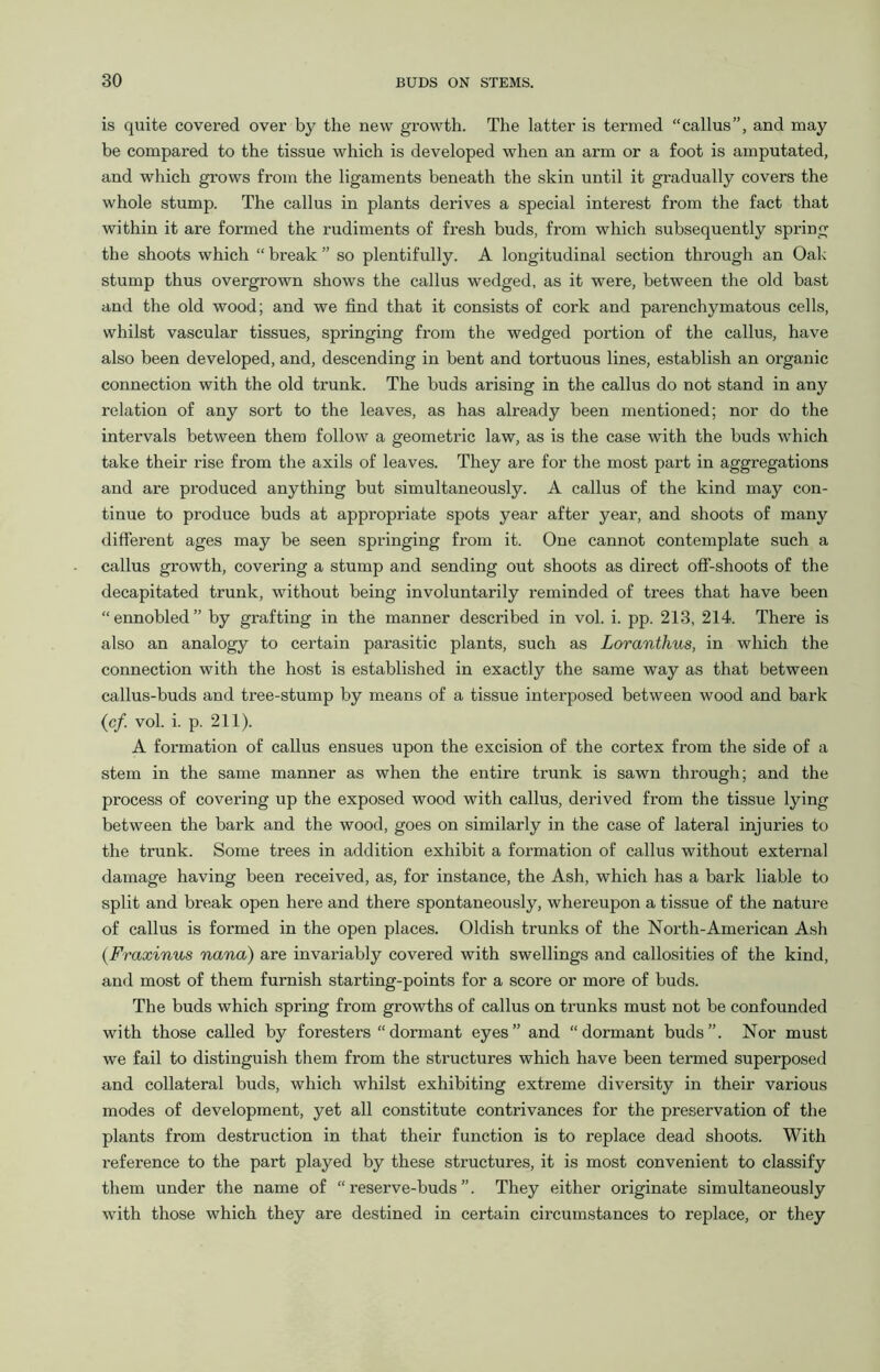is quite covered over by the new growth. The latter is termed “callus”, and may be compared to the tissue which is developed when an arm or a foot is amputated, and which grows from the ligaments beneath the skin until it gradually covers the whole stump. The callus in plants derives a special interest from the fact that within it are formed the rudiments of fresh buds, from which subsequently spring the shoots which “ break ” so plentifully. A longitudinal section through an Oak stump thus overgrown shows the callus wedged, as it were, between the old bast and the old wood; and we find that it consists of cork and parenchymatous cells, whilst vascular tissues, springing from the wedged portion of the callus, have also been developed, and, descending in bent and tortuous lines, establish an organic connection with the old trunk. The buds arising in the callus do not stand in any relation of any sort to the leaves, as has already been mentioned; nor do the intervals between them follow a geometric law, as is the case with the buds which take their rise from the axils of leaves. They are for the most part in aggregations and are produced anything but simultaneously. A callus of the kind may con- tinue to produce buds at appropriate spots year after year, and shoots of many different ages may be seen springing from it. One cannot contemplate such a callus growth, covering a stump and sending out shoots as direct off-shoots of the decapitated trunk, without being involuntarily reminded of trees that have been “ennobled” by grafting in the manner described in vol. i. pp. 213, 214. Thei’e is also an analogy to certain parasitic plants, such as Loranthus, in which the connection with the host is established in exactly the same way as that between callus-buds and tree-stump by means of a tissue interposed between wood and bark (cf. vol. i. p. 211). A formation of callus ensues upon the excision of the cortex from the side of a stem in the same manner as when the entire trunk is sawn through; and the process of covering up the exposed wood with callus, derived from the tissue lying between the bark and the wood, goes on similarly in the case of lateral injuries to the trunk. Some trees in addition exhibit a formation of callus without external damage having been received, as, for instance, the Ash, which has a bark liable to split and break open here and there spontaneously, whereupon a tissue of the nature of callus is formed in the open places. Oldish trunks of the North-American Ash (.Fraxinus nana) are invariably covered with swellings and callosities of the kind, and most of them furnish starting-points for a score or more of buds. The buds which spring from growths of callus on trunks must not be confounded with those called by foresters “dormant eyes” and “dormant buds”. Nor must we fail to distinguish them from the structures which have been termed superposed and collateral buds, which whilst exhibiting extreme diversity in their various modes of development, yet all constitute contrivances for the preservation of the plants from destruction in that their function is to replace dead shoots. With reference to the part played by these structures, it is most convenient to classify them under the name of “reserve-buds”. They either originate simultaneously with those which they are destined in certain circumstances to replace, or they