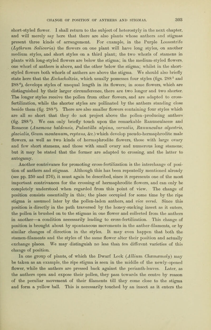 short-styled flower. I shall return to the subject of heterostyly in the next chapter, and will merely say here that there are also plants whose anthers and stigmas present three kinds of arrangement. For example, in the Purple Loosestrife (Lythrum Salicaria) the flowers on one plant will have long styles, on another medium styles, and short styles on a third plant; the two whorls of stamens in plants with long-styled flowers are below the stigma; in the medium-styled flowers, one whorl of anthers is above, and the other below the stigma; whilst in the short- styled flowers both whorls of anthers are above the stigma. We should also briefly state here that the Eschscholtzia, which usually possesses four styles (figs. 2885 and 2886), develops styles of unequal length in its flowers; in some flowers, which are distinguished by their larger circumference, there are two longer and two shorter. The longer styles receive the pollen from other flowers, and are adapted to cross- fertilization, while the shorter styles are pollinated by the anthers standing close beside them (fig. 2886). There are also smaller flowers containing four styles which are all so short that they do not project above the pollen-producing anthers (fig. 2885). We can only briefly touch upon the remarkable Ranunculaceae and Rosaceae (Anemone baldensis, Pulsatilla alpina, vernalis, Ranunculus alpestris, glacialis, Geum montanum, reptans, &c.) which develop pseudo-hermaphi-odite male flowers, as well as two kinds of hermaphrodite flowers, those with large ovary and few short stamens, and those with small ovary and numerous long stamens; but it may be stated that the former are adapted to crossing, and the latter to autogamy. Another contrivance for promoting cross-fertilization is the interchange of posi- tion of anthers and stigmas. Although this has been repeatedly mentioned already7 (see pp. 250 and 276), it must again be described, since it represents one of the most important contrivances for the crossing of hermaphrodite flowers, and can only be completely understood when regarded from this point of view. The change of position consists essentially in this; the place occupied for some time by the ripe stigma is assumed later by the pollen-laden anthers, and vice versa. Since this position is directly in the path traversed by the honey-sucking insect as it enters, the pollen is brushed on to the stigmas in one flower and collected from the anthers in another—a condition necessarily leading to cross-fertilization. This change of position is brought about by spontaneous movements in the anther-filaments, or by similar changes of direction in the styles. It may even happen that both the stamen-filaments and the styles of the same flower alter their position and actually exchange places. We may distinguish no less than ten different varieties of this change of position. In one group of plants, of which the Dwarf Leek (Allium Chcemcemoly) may be taken as an example, the ripe stigma is seen in the middle of the newly-opened flower, while the anthers are pressed back against the perianth-leaves. Later, as the anthers open and expose their pollen, they pass towards the centre by reason of the peculiar movement of their filaments till they come close to the stigma and form a yellow ball. This is necessarily touched by an insect as it enters the